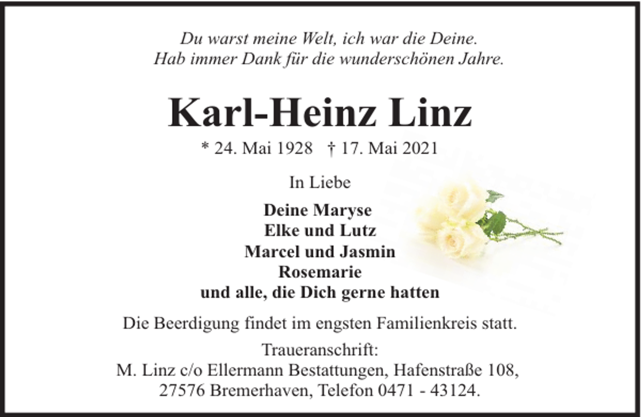 <p>Du warst meine Welt, ich war die Deine.<br />Hab immer Dank für die wunderschönen Jahre.</p><p>Karl-Heinz Linz<br />* 24. Mai 1928 † 17. Mai 2021<br />In Liebe<br />Deine Maryse<br />Elke und Lutz<br />Marcel und Jasmin<br />Rosemarie<br />und alle, die Dich gerne hatten<br />Die Beerdigung findet im engsten Familienkreis statt.<br />Traueranschrift:<br />M. Linz c/o Ellermann Bestattungen, Hafenstraße 108,<br />27576 Bremerhaven, Telefon 0471 - 43124.</p>