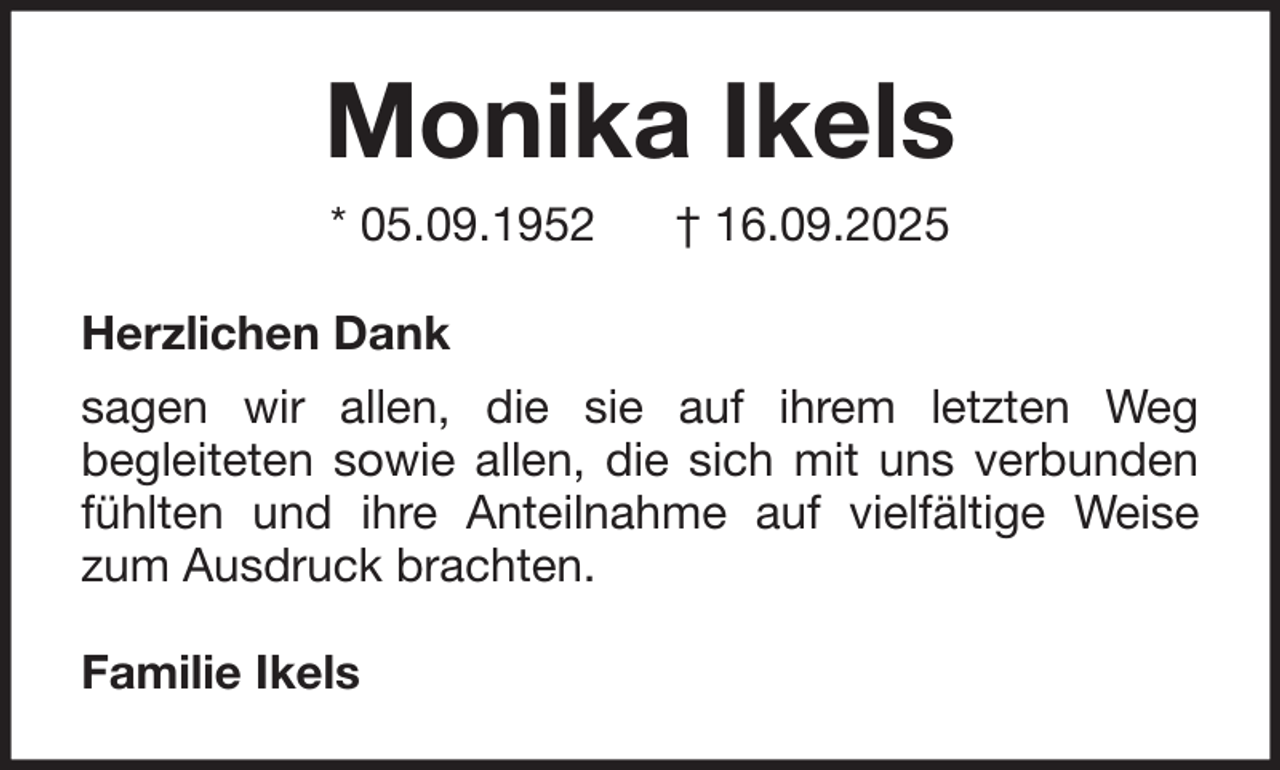 <p>Monika Ikels<br />* 05.09.1952</p><p>† 16.09.2025</p><p>Herzlichen Dank<br />sagen wir allen, die sie auf ihrem letzten Weg<br />begleiteten sowie allen, die sich mit uns verbunden<br />fühlten und ihre Anteilnahme auf vielfältige Weise<br />zum Ausdruck brachten.<br />Familie Ikels</p>