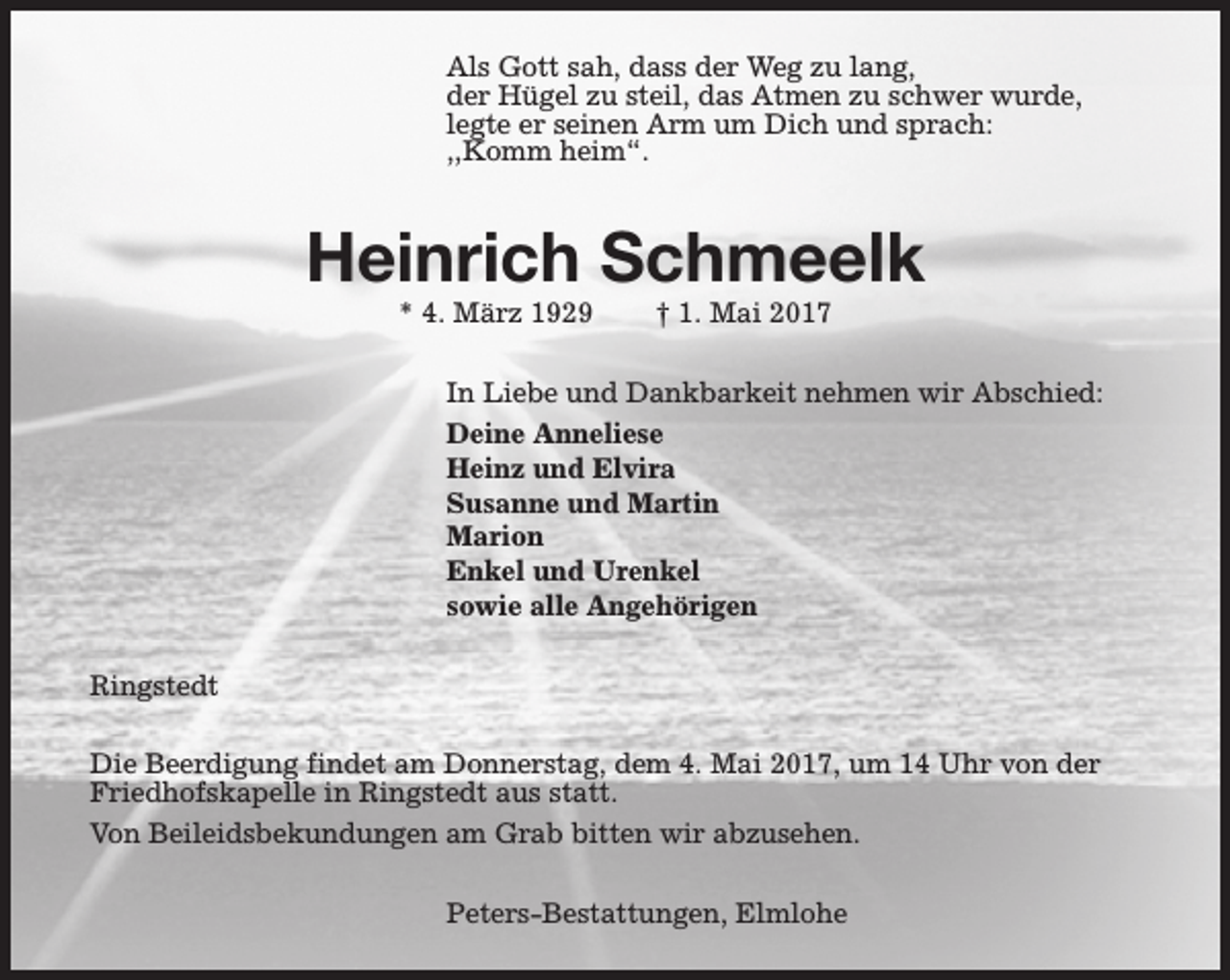 <p>Als Gott sah, dass der Weg zu lang,<br />der Hügel zu steil, das Atmen zu schwer wurde,<br />legte er seinen Arm um Dich und sprach:<br />,,Komm heim“.</p><p>Heinrich Schmeelk<br />* 4. März 1929</p><p>† 1. Mai 2017</p><p>In Liebe und Dankbarkeit nehmen wir Abschied:<br />Deine Anneliese<br />Heinz und Elvira<br />Susanne und Martin<br />Marion<br />Enkel und Urenkel<br />sowie alle Angehörigen<br />Ringstedt<br />Die Beerdigung findet am Donnerstag, dem 4. Mai 2017, um 14 Uhr von der<br />Friedhofskapelle in Ringstedt aus statt.<br />Von Beileidsbekundungen am Grab bitten wir abzusehen.<br />Peters-Bestattungen, Elmlohe</p>
