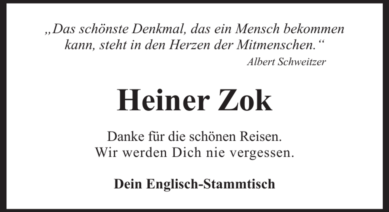 <p>„Das schönste Denkmal, das ein Mensch bekommen<br />kann, steht in den Herzen der Mitmenschen.“<br />Albert Schweitzer</p><p>Heiner Zok<br />Danke für die schönen Reisen.<br />Wir werden Dich nie vergessen.<br />Dein Englisch-Stammtisch</p>