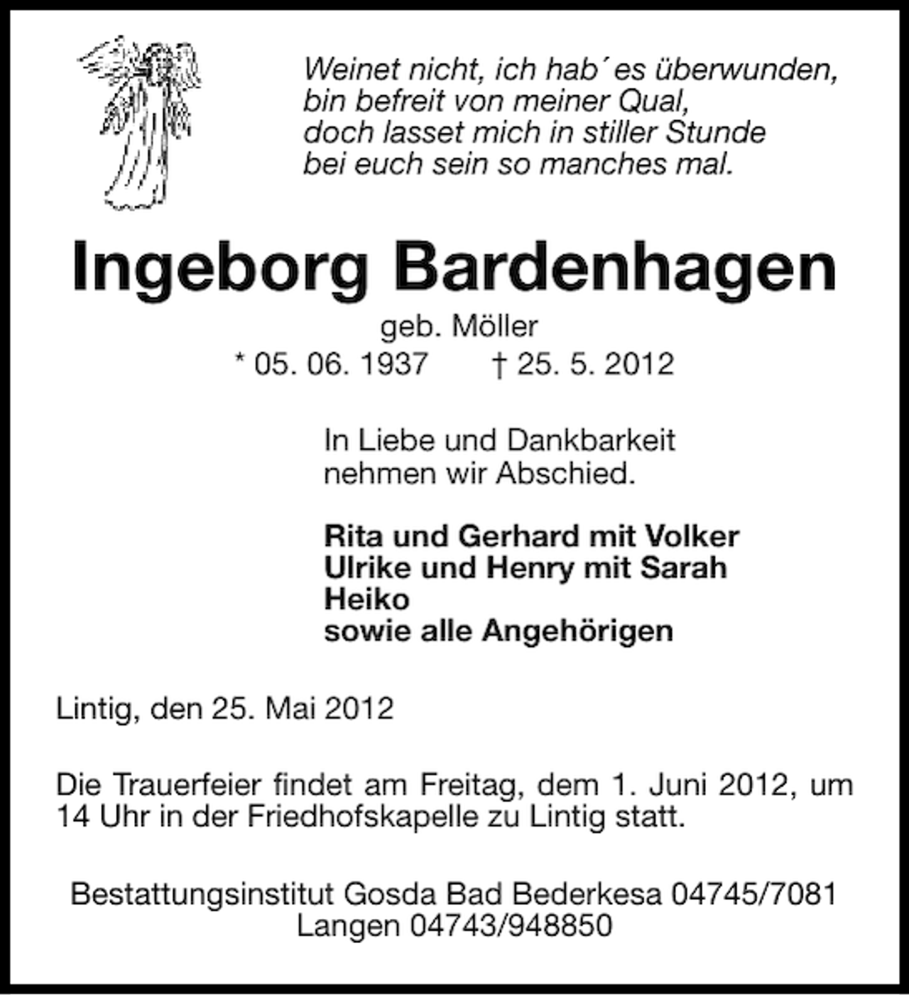 <p>Weinet nicht, ich hab´ es überwunden,<br />bin befreit von meiner Qual,<br />doch lasset mich in stiller Stunde<br />bei euch sein so manches mal.</p><p>Ingeborg Bardenhagen<br />geb. Möller<br />* 05. 06. 1937<br />† 25. 5. 2012</p><p>In Liebe und Dankbarkeit<br />nehmen wir Abschied.<br />Rita und Gerhard mit Volker<br />Ulrike und Henry mit Sarah<br />Heiko<br />sowie alle Angehörigen<br />Lintig, den 25. Mai 2012<br />Die Trauerfeier findet am Freitag, dem 1. Juni 2012, um<br />14 Uhr in der Friedhofskapelle zu Lintig statt.<br />Bestattungsinstitut Gosda Bad Bederkesa 04745/7081<br />Langen 04743/948850</p>