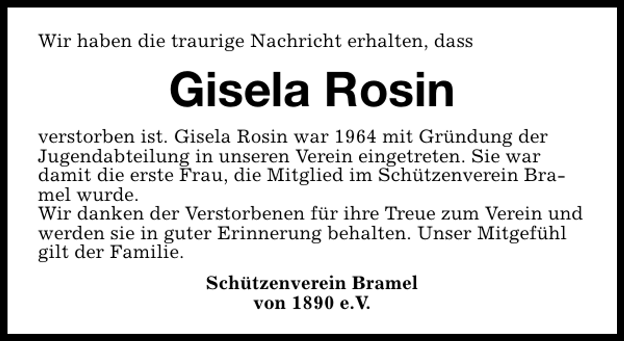 <p>Wir haben die traurige Nachricht erhalten, dass</p><p>Gisela Rosin<br />verstorben ist. Gisela Rosin war 1964 mit Gründung der<br />Jugendabteilung in unseren Verein eingetreten. Sie war<br />damit die erste Frau, die Mitglied im Schützenverein Bramel wurde.<br />Wir danken der Verstorbenen für ihre Treue zum Verein und<br />werden sie in guter Erinnerung behalten. Unser Mitgefühl<br />gilt der Familie.<br />Schützenverein Bramel<br />von 1890 e.V.</p>