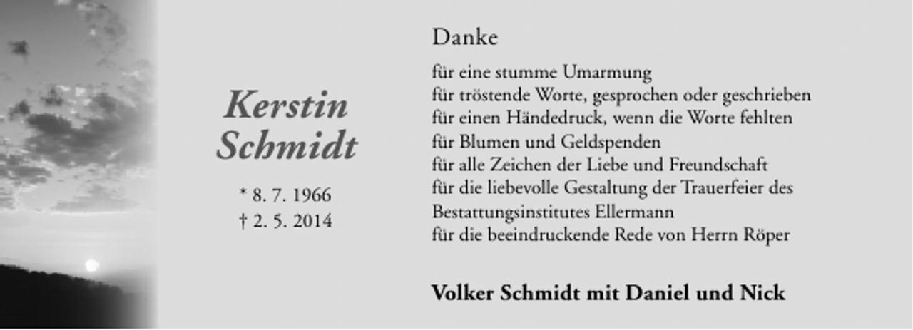 <p>Danke</p><p>Kerstin<br />Schmidt<br />* 8. 7. 1966<br />† 2. 5. 2014</p><p>für eine stumme Umarmung<br />für tröstende Worte, gesprochen oder geschrieben<br />für einen Händedruck, wenn die Worte fehlten<br />für Blumen und Geldspenden<br />für alle Zeichen der Liebe und Freundschaft<br />für die liebevolle Gestaltung der Trauerfeier des<br />Bestattungsinstitutes Ellermann<br />für die beeindruckende Rede von Herrn Röper</p><p>Volker Schmidt mit Daniel und Nick</p>