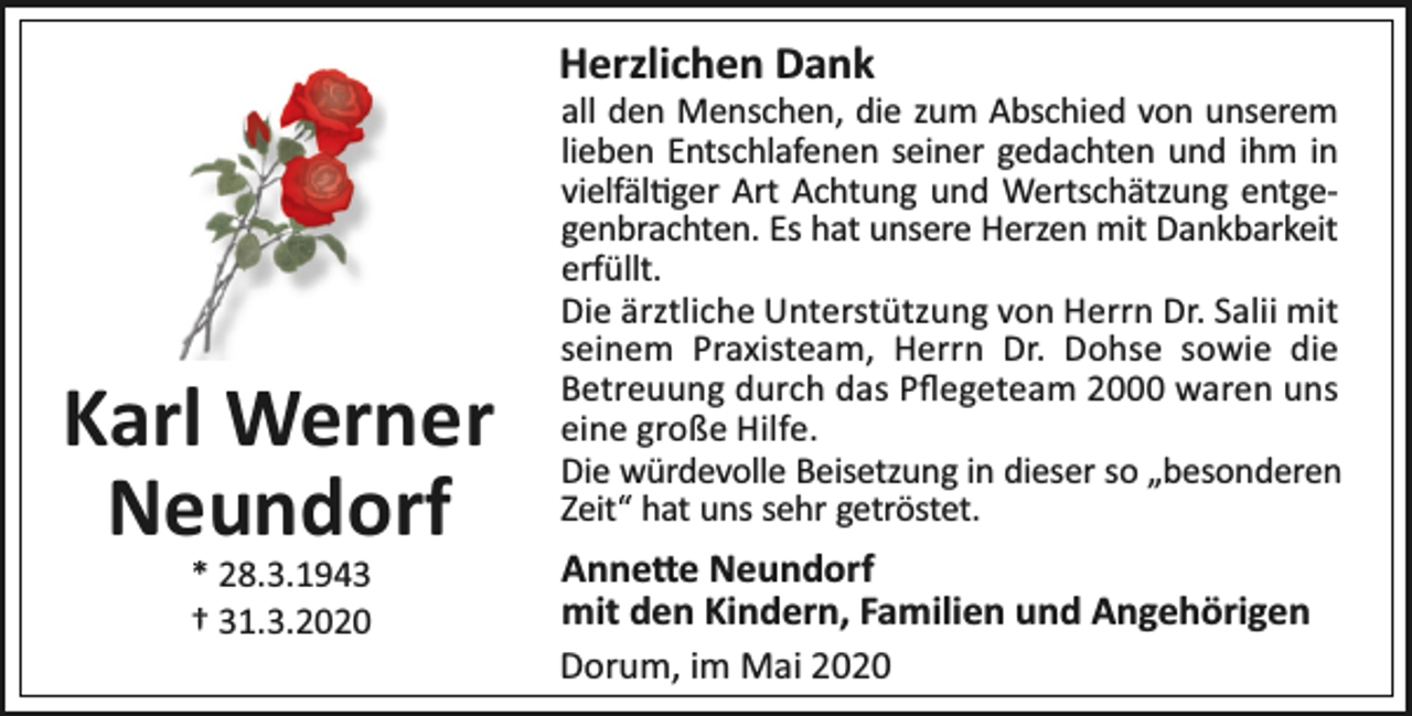 <p>Herzlichen Dank</p><p>Karl Werner<br />Neundorf<br />* 28.3.1943<br />† 31.3.2020</p><p>all den Menschen, die zum Abschied von unserem<br />lieben Entschlafenen seiner gedachten und ihm in<br />vielfäl ger Art Achtung und Wertschätzung entgegenbrachten. Es hat unsere Herzen mit Dankbarkeit<br />erfüllt.<br />Die ärztliche Unterstützung von Herrn Dr. Salii mit<br />seinem Praxisteam, Herrn Dr. Dohse sowie die<br />Betreuung durch das Pﬂegeteam 2000 waren uns<br />eine große Hilfe.<br />Die würdevolle Beisetzung in dieser so „besonderen<br />Zeit“ hat uns sehr getröstet.</p><p>Anne e Neundorf<br />mit den Kindern, Familien und Angehörigen<br />Dorum, im Mai 2020</p>