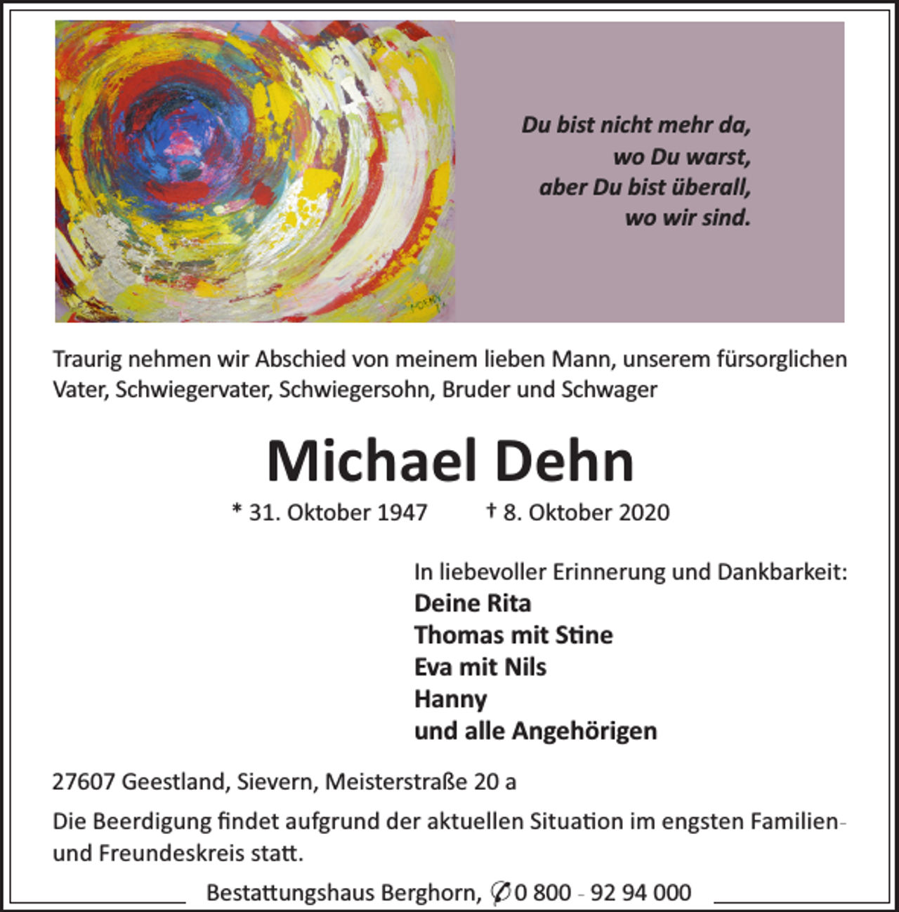 <p>Du bist nicht mehr da,<br />wo Du warst,<br />aber Du bist überall,<br />wo wir sind.</p><p>Traurig nehmen wir Abschied von meinem lieben Mann, unserem fürsorglichen<br />Vater, Schwiegervater, Schwiegersohn, Bruder und Schwager</p><p>Michael Dehn</p><p>* 31. Oktober 1947</p><p>† 8. Oktober 2020</p><p>In liebevoller Erinnerung und Dankbarkeit:</p><p>Deine Rita<br />Thomas mit S ne<br />Eva mit Nils<br />Hanny<br />und alle Angehörigen<br />27607 Geestland, Sievern, Meisterstraße 20 a</p><p>Die Beerdigung ﬁndet aufgrund der aktuellen Situa on im engsten Familienund Freundeskreis sta .<br />Besta ungshaus Berghorn, * 0 800 - 92 94 000</p>