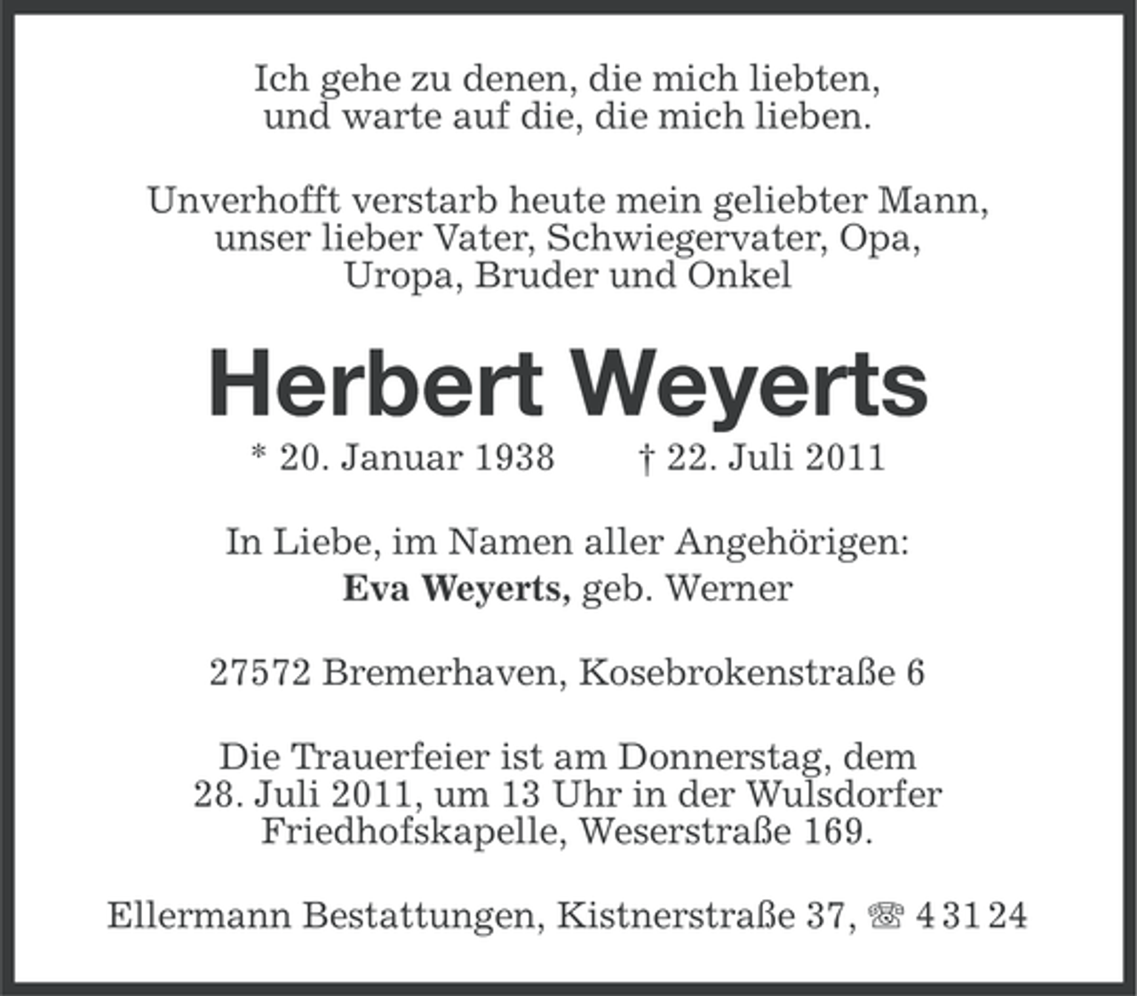 <p>Ich gehe zu denen, die mich liebten,<br />und warte auf die, die mich lieben.<br />Unverhofft verstarb heute mein geliebter Mann,<br />unser lieber Vater, Schwiegervater, Opa,<br />Uropa, Bruder und Onkel</p><p>Herbert Weyerts<br />* 20. Januar 1938</p><p>† 22. Juli 2011</p><p>In Liebe, im Namen aller Angehörigen:<br />Eva Weyerts, geb. Werner<br />27572 Bremerhaven, Kosebrokenstraße 6<br />Die Trauerfeier ist am Donnerstag, dem<br />28. Juli 2011, um 13 Uhr in der Wulsdorfer<br />Friedhofskapelle, Weserstraße 169.<br />Ellermann Bestattungen, Kistnerstraße 37, 4 31 24</p>