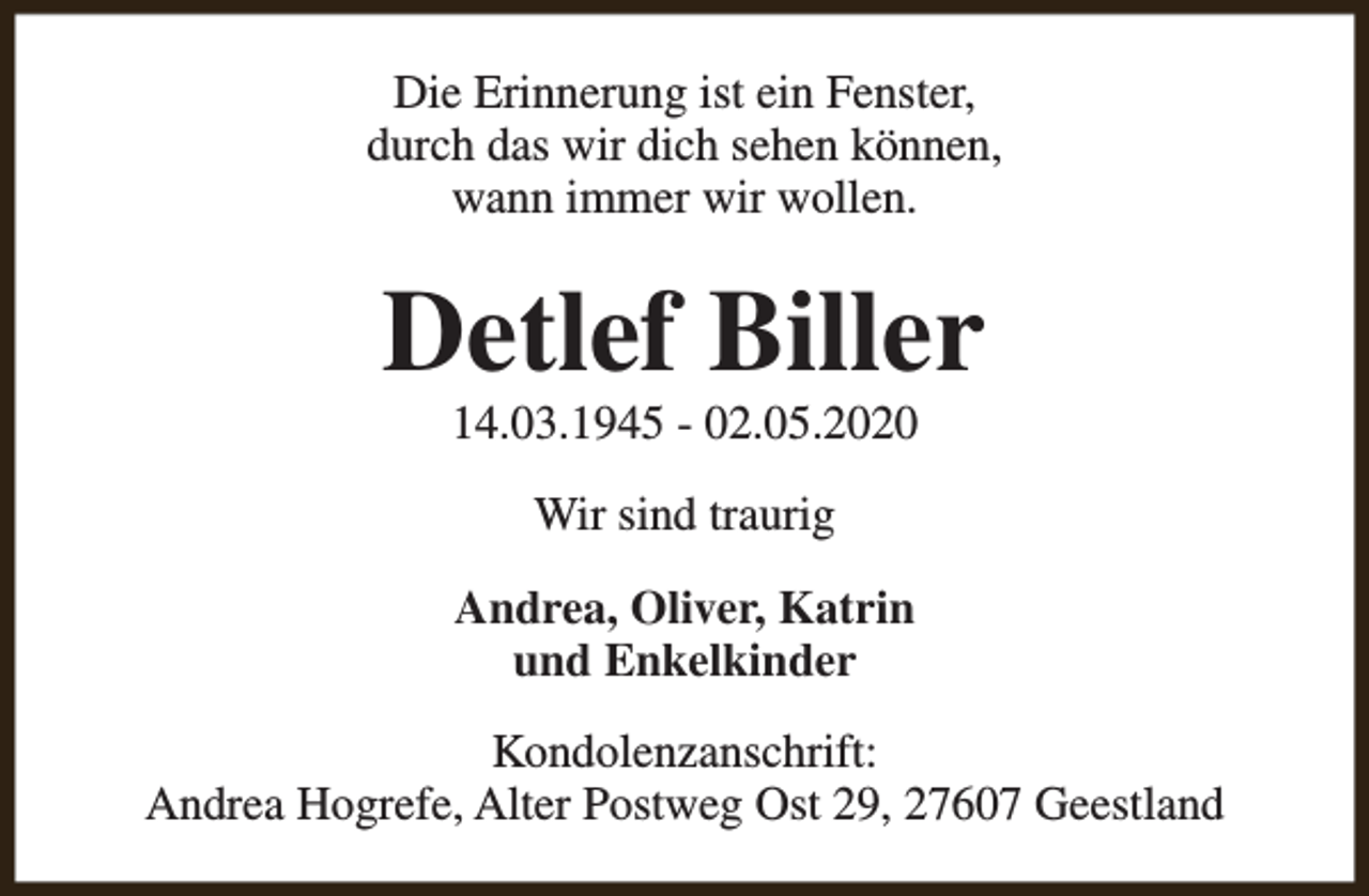 <p>Die Erinnerung ist ein Fenster,<br />durch das wir dich sehen können,<br />wann immer wir wollen.</p><p>Detlef Biller<br />14.03.1945 - 02.05.2020<br />Wir sind traurig<br />Andrea, Oliver, Katrin<br />und Enkelkinder<br />Kondolenzanschrift:<br />Andrea Hogrefe, Alter Postweg Ost 29, 27607 Geestland</p>