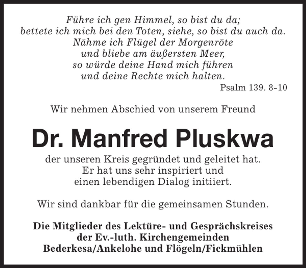 <p>Führe ich gen Himmel, so bist du da;<br />bettete ich mich bei den Toten, siehe, so bist du auch da.<br />Nähme ich Flügel der Morgenröte<br />und bliebe am äußersten Meer,<br />so würde deine Hand mich führen<br />und deine Rechte mich halten.</p><p>Psalm 139. 8-10</p><p>Wir nehmen Abschied von unserem Freund</p><p>Dr. Manfred Pluskwa<br />der unseren Kreis gegründet und geleitet hat.<br />Er hat uns sehr inspiriert und<br />einen lebendigen Dialog initiiert.</p><p>Wir sind dankbar für die gemeinsamen Stunden.<br />Die Mitglieder des Lektüre- und Gesprächskreises<br />der Ev.-luth. Kirchengemeinden<br />Bederkesa/Ankelohe und Flögeln/Fickmühlen</p>