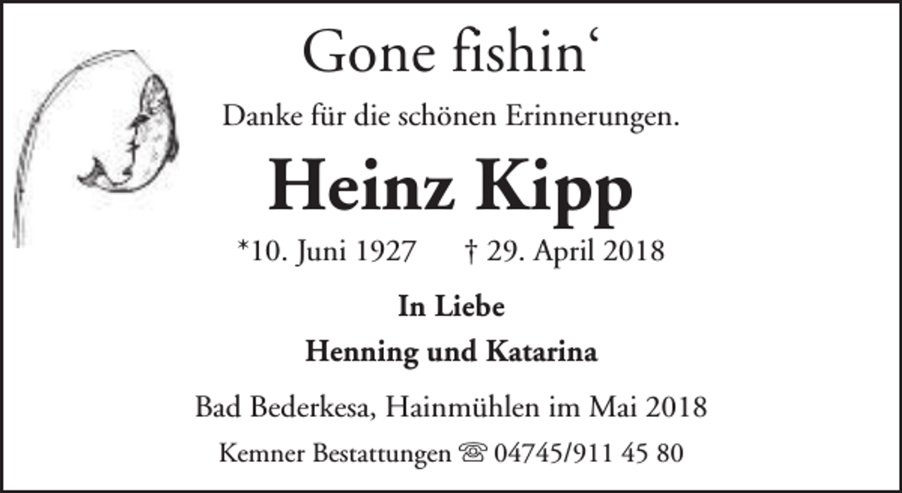 <p>Gone fishin‘<br />Danke für die schönen Erinnerungen.</p><p>Heinz Kipp</p><p>*10. Juni 1927</p><p>† 29. April 2018</p><p>In Liebe<br />Henning und Katarina<br />Bad Bederkesa, Hainmühlen im Mai 2018<br />Kemner Bestattungen s 04745/911 45 80</p>