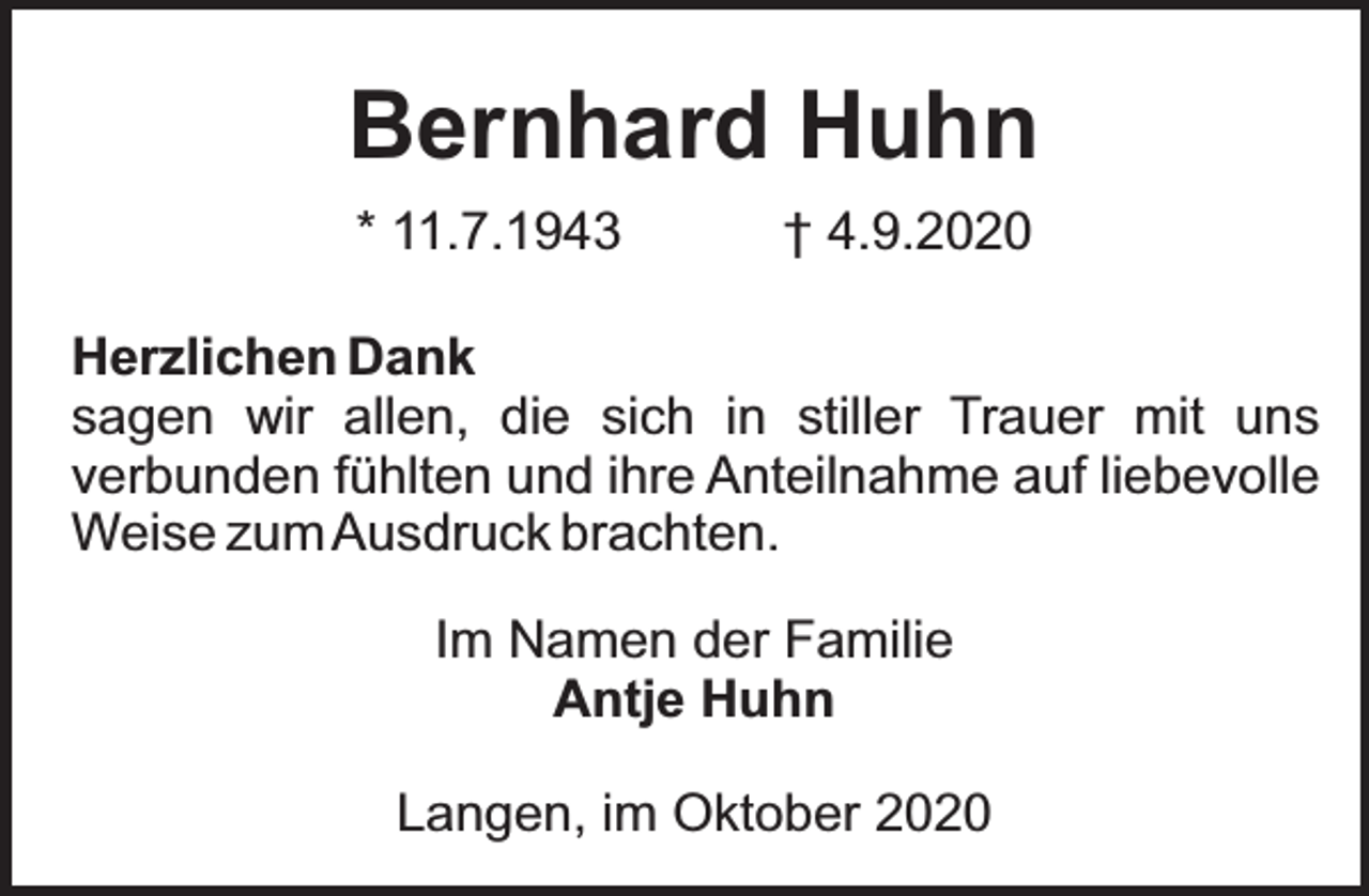 <p>Bernhard Huhn<br />* 11.7.1943</p><p>† 4.9.2020</p><p>Herzlichen Dank<br />sagen wir allen, die sich in stiller Trauer mit uns<br />verbunden fühlten und ihre Anteilnahme auf liebevolle<br />Weise zum Ausdruck brachten.<br />Im Namen der Familie<br />Antje Huhn<br />Langen, im Oktober 2020</p>