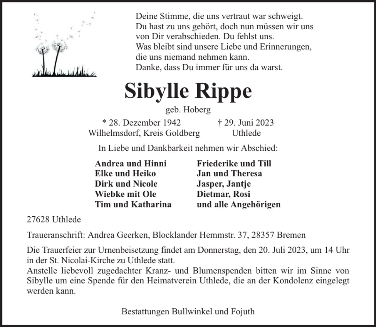 <p>Deine Stimme, die uns vertraut war schweigt.<br />Du hast zu uns gehört, doch nun müssen wir uns<br />von Dir verabschieden. Du fehlst uns.<br />Was bleibt sind unsere Liebe und Erinnerungen,<br />die uns niemand nehmen kann.<br />Danke, dass Du immer für uns da warst.</p><p>Sibylle Rippe</p><p>geb. Hoberg<br />* 28. Dezember 1942<br />† 29. Juni 2023<br />Wilhelmsdorf, Kreis Goldberg<br />Uthlede<br />In Liebe und Dankbarkeit nehmen wir Abschied:<br />Andrea und Hinni<br />Elke und Heiko<br />Dirk und Nicole<br />Wiebke mit Ole<br />Tim und Katharina</p><p>Friederike und Till<br />Jan und Theresa<br />Jasper, Jantje<br />Dietmar, Rosi<br />und alle Angehörigen</p><p>27628 Uthlede<br />Traueranschrift: Andrea Geerken, Blocklander Hemmstr. 37, 28357 Bremen<br />Die Trauerfeier zur Urnenbeisetzung findet am Donnerstag, den 20. Juli 2023, um 14 Uhr<br />in der St. Nicolai-Kirche zu Uthlede statt.<br />Anstelle liebevoll zugedachter Kranz- und Blumenspenden bitten wir im Sinne von<br />Sibylle um eine Spende für den Heimatverein Uthlede, die an der Kondolenz eingelegt<br />werden kann.<br />Bestattungen Bullwinkel und Fojuth</p>