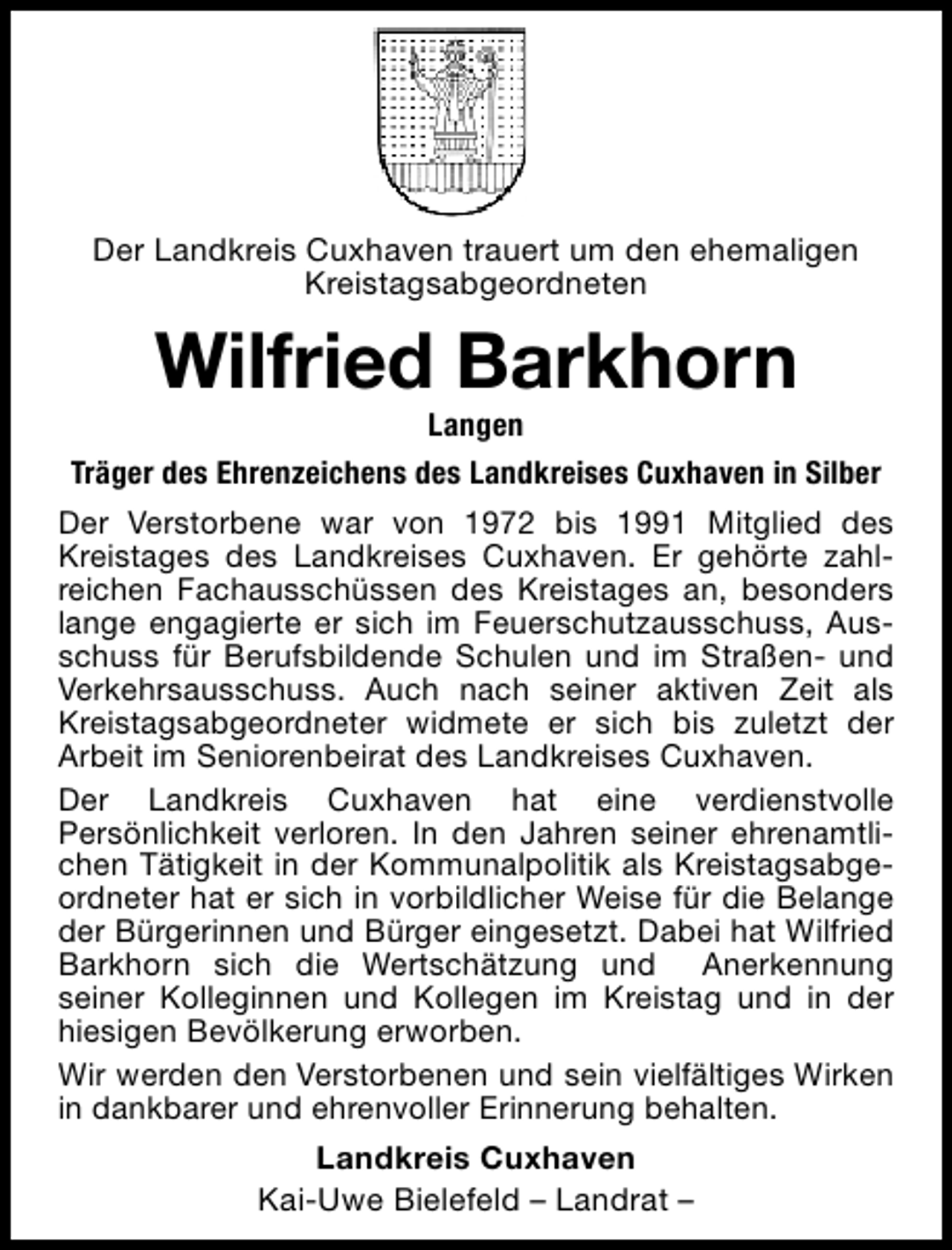 <p>Der Landkreis Cuxhaven trauert um den ehemaligen<br />Kreistagsabgeordneten</p><p>Wilfried Barkhorn</p><p>Langen<br />Träger des Ehrenzeichens des Landkreises Cuxhaven in Silber<br />Der Verstorbene war von 1972 bis 1991 Mitglied des<br />Kreistages des Landkreises Cuxhaven. Er gehörte zahlreichen Fachausschüssen des Kreistages an, besonders<br />lange engagierte er sich im Feuerschutzausschuss, Ausschuss für Berufsbildende Schulen und im Straßen- und<br />Verkehrsausschuss. Auch nach seiner aktiven Zeit als<br />Kreistagsabgeordneter widmete er sich bis zuletzt der<br />Arbeit im Seniorenbeirat des Landkreises Cuxhaven.<br />Der Landkreis Cuxhaven hat eine verdienstvolle<br />Persönlichkeit verloren. In den Jahren seiner ehrenamtlichen Tätigkeit in der Kommunalpolitik als Kreistagsabgeordneter hat er sich in vorbildlicher Weise für die Belange<br />der Bürgerinnen und Bürger eingesetzt. Dabei hat Wilfried<br />Barkhorn sich die Wertschätzung und Anerkennung<br />seiner Kolleginnen und Kollegen im Kreistag und in der<br />hiesigen Bevölkerung erworben.<br />Wir werden den Verstorbenen und sein vielfältiges Wirken<br />in dankbarer und ehrenvoller Erinnerung behalten.<br />Landkreis Cuxhaven<br />Kai-Uwe Bielefeld – Landrat –</p>