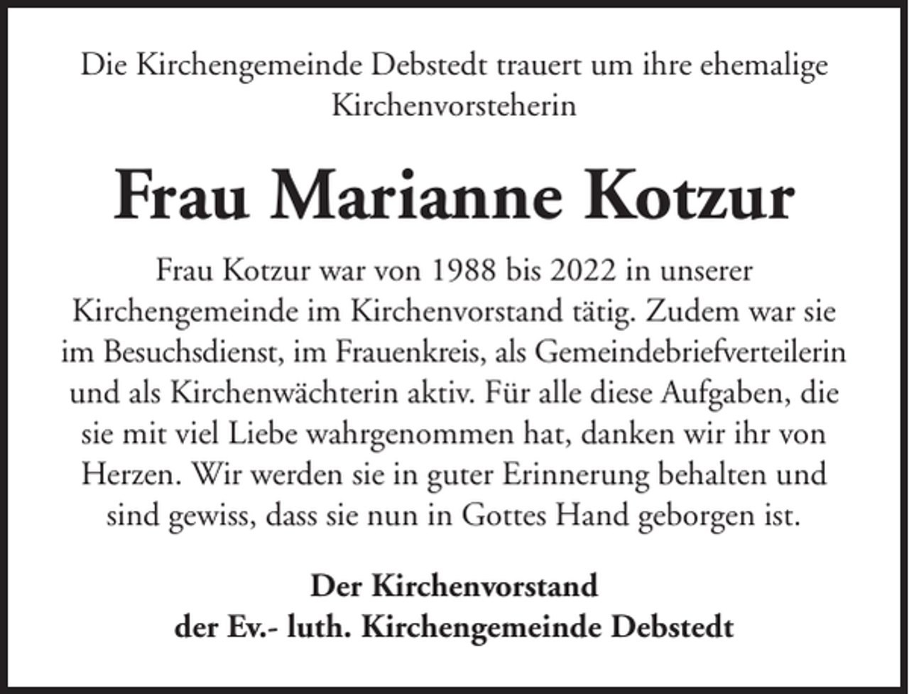 <p>Die Kirchengemeinde Debstedt trauert um ihre ehemalige<br />Kirchenvorsteherin</p><p>Frau Marianne Kotzur<br />Frau Kotzur war von 1988 bis 2022 in unserer<br />Kirchengemeinde im Kirchenvorstand tätig. Zudem war sie<br />im Besuchsdienst, im Frauenkreis, als Gemeindebriefverteilerin<br />und als Kirchenwächterin aktiv. Für alle diese Aufgaben, die<br />sie mit viel Liebe wahrgenommen hat, danken wir ihr von<br />Herzen. Wir werden sie in guter Erinnerung behalten und<br />sind gewiss, dass sie nun in Gottes Hand geborgen ist.<br />Der Kirchenvorstand<br />der Ev.- luth. Kirchengemeinde Debstedt</p>