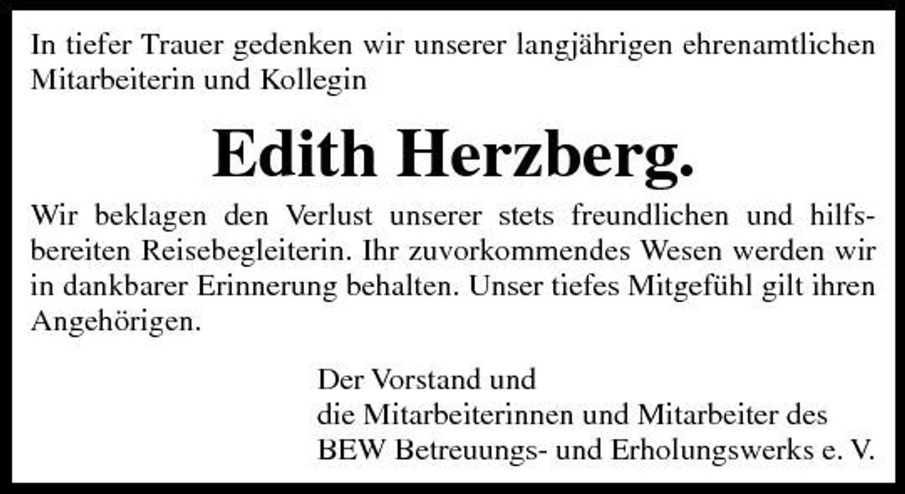 <p>In tiefer Trauer gedenken wir unserer langjährigen ehrenamtlichen Mitarbeiterin und Kollegin</p><p>Edith Herzberg.<br />Wir beklagen den Verlust unserer stets freundlichen und hilfsbereiten Reisebegleiterin. Ihr zuvorkommendes Wesen werden wir in dankbarer Erinnerung behalten. Unser tiefes Mitgefühl gilt ihren Angehörigen. Der Vorstand und die Mitarbeiterinnen und Mitarbeiter des BEW Betreuungs- und Erholungswerks e. V.</p>