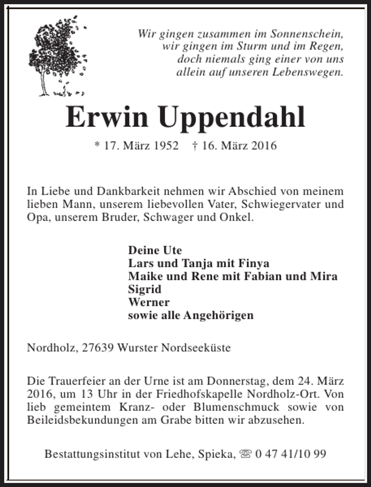 <p>Wir gingen zusammen im Sonnenschein,<br />wir gingen im Sturm und im Regen,<br />doch niemals ging einer von uns<br />allein auf unseren Lebenswegen.</p><p>Erwin Uppendahl<br />* 17. März 1952</p><p>† 16. März 2016</p><p>In Liebe und Dankbarkeit nehmen wir Abschied von meinem<br />lieben Mann, unserem liebevollen Vater, Schwiegervater und<br />Opa, unserem Bruder, Schwager und Onkel.<br />Deine Ute<br />Lars und Tanja mit Finya<br />Maike und Rene mit Fabian und Mira<br />Sigrid<br />Werner<br />sowie alle Angehörigen<br />Nordholz, 27639 Wurster Nordseeküste<br />Die Trauerfeier an der Urne ist am Donnerstag, dem 24. März<br />2016, um 13 Uhr in der Friedhofskapelle Nordholz-Ort. Von<br />lieb gemeintem Kranz- oder Blumenschmuck sowie von<br />Beileidsbekundungen am Grabe bitten wir abzusehen.<br />Bestattungsinstitut von Lehe, Spieka, s 0 47 41/10 99</p>
