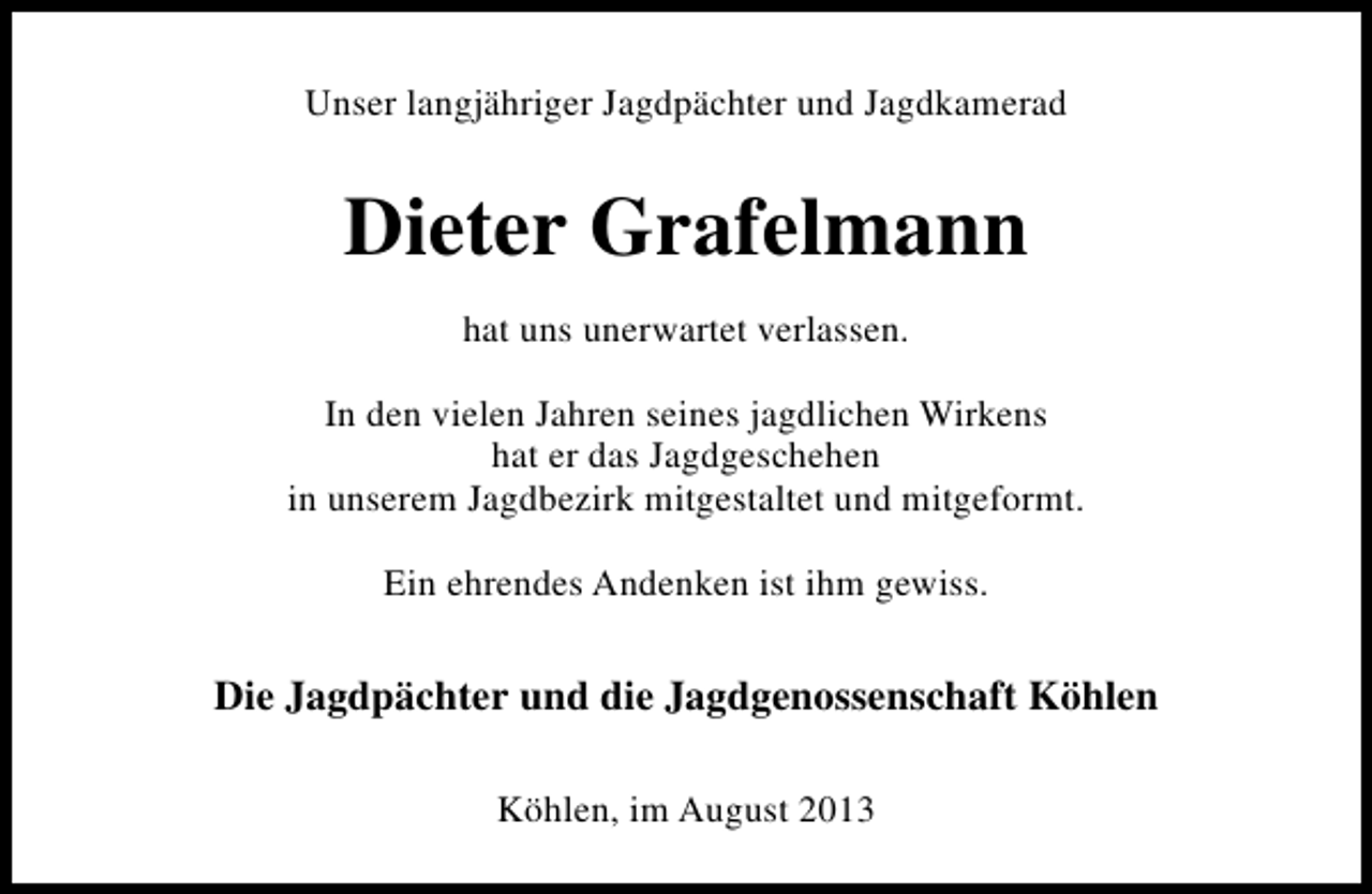 <p>Unser langjähriger Jagdpächter und Jagdkamerad</p><p>Dieter Grafelmann<br />hat uns unerwartet verlassen.<br />In den vielen Jahren seines jagdlichen Wirkens<br />hat er das Jagdgeschehen<br />in unserem Jagdbezirk mitgestaltet und mitgeformt.<br />Ein ehrendes Andenken ist ihm gewiss.</p><p>Die Jagdpächter und die Jagdgenossenschaft Köhlen<br />Köhlen, im August 2013</p>