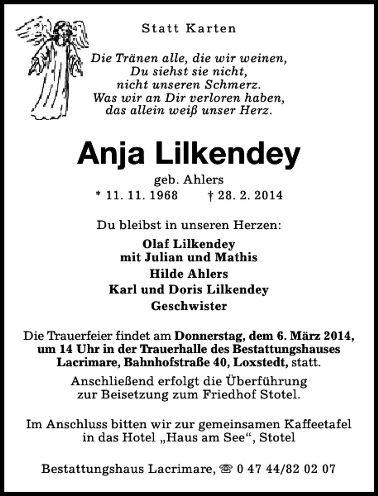 <p>S t a t t K a rt e n<br />Die Tränen alle, die wir weinen,<br />Du siehst sie nicht,<br />nicht unseren Schmerz.<br />Was wir an Dir verloren haben,<br />das allein weiß unser Herz.</p><p>Anja Lilkendey<br />geb. Ahlers<br />* 11. 11. 1968<br />† 28. 2. 2014<br />Du bleibst in unseren Herzen:<br />Olaf Lilkendey<br />mit Julian und Mathis<br />Hilde Ahlers<br />Karl und Doris Lilkendey<br />Geschwister<br />Die Trauerfeier findet am Donnerstag, dem 6. März 2014,<br />um 14 Uhr in der Trauerhalle des Bestattungshauses<br />Lacrimare, Bahnhofstraße 40, Loxstedt, statt.<br />Anschließend erfolgt die Überführung<br />zur Beisetzung zum Friedhof Stotel.<br />Im Anschluss bitten wir zur gemeinsamen Kaffeetafel<br />in das Hotel „Haus am See“, Stotel<br />Bestattungshaus Lacrimare, s 0 47 44/82 02 07</p>