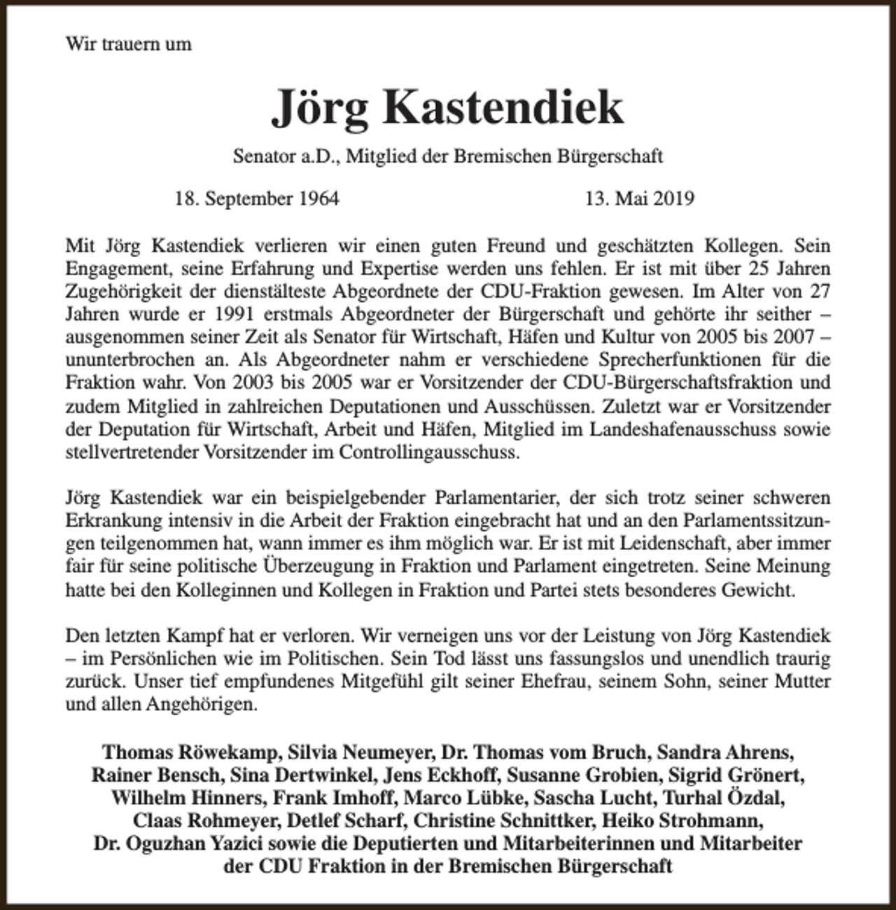 <p>Wir trauern um</p><p>Jörg Kastendiek<br />Senator a.D., Mitglied der Bremischen Bürgerschaft<br />18. September 1964</p><p>13. Mai 2019</p><p>Mit Jörg Kastendiek verlieren wir einen guten Freund und geschätzten Kollegen. Sein<br />Engagement, seine Erfahrung und Expertise werden uns fehlen. Er ist mit über 25 Jahren<br />Zugehörigkeit der dienstälteste Abgeordnete der CDU-Fraktion gewesen. Im Alter von 27<br />Jahren wurde er 1991 erstmals Abgeordneter der Bürgerschaft und gehörte ihr seither –<br />ausgenommen seiner Zeit als Senator für Wirtschaft, Häfen und Kultur von 2005 bis 2007 –<br />ununterbrochen an. Als Abgeordneter nahm er verschiedene Sprecherfunktionen für die<br />Fraktion wahr. Von 2003 bis 2005 war er Vorsitzender der CDU-Bürgerschaftsfraktion und<br />zudem Mitglied in zahlreichen Deputationen und Ausschüssen. Zuletzt war er Vorsitzender<br />der Deputation für Wirtschaft, Arbeit und Häfen, Mitglied im Landeshafenausschuss sowie<br />stellvertretender Vorsitzender im Controllingausschuss.<br />Jörg Kastendiek war ein beispielgebender Parlamentarier, der sich trotz seiner schweren<br />Erkrankung intensiv in die Arbeit der Fraktion eingebracht hat und an den Parlamentssitzungen teilgenommen hat, wann immer es ihm möglich war. Er ist mit Leidenschaft, aber immer<br />fair für seine politische Überzeugung in Fraktion und Parlament eingetreten. Seine Meinung<br />hatte bei den Kolleginnen und Kollegen in Fraktion und Partei stets besonderes Gewicht.<br />Den letzten Kampf hat er verloren. Wir verneigen uns vor der Leistung von Jörg Kastendiek<br />– im Persönlichen wie im Politischen. Sein Tod lässt uns fassungslos und unendlich traurig<br />zurück. Unser tief empfundenes Mitgefühl gilt seiner Ehefrau, seinem Sohn, seiner Mutter<br />und allen Angehörigen.<br />Thomas Röwekamp, Silvia Neumeyer, Dr. Thomas vom Bruch, Sandra Ahrens,<br />Rainer Bensch, Sina Dertwinkel, Jens Eckhoff, Susanne Grobien, Sigrid Grönert,<br />Wilhelm Hinners, Frank Imhoff, Marco Lübke, Sascha Lucht, Turhal Özdal,<br />Claas Rohmeyer, Detlef Scharf, Christine Schnittker, Heiko Strohmann,<br />Dr. Oguzhan Yazici sowie die Deputierten und Mitarbeiterinnen und Mitarbeiter<br />der CDU Fraktion in der Bremischen Bürgerschaft</p>