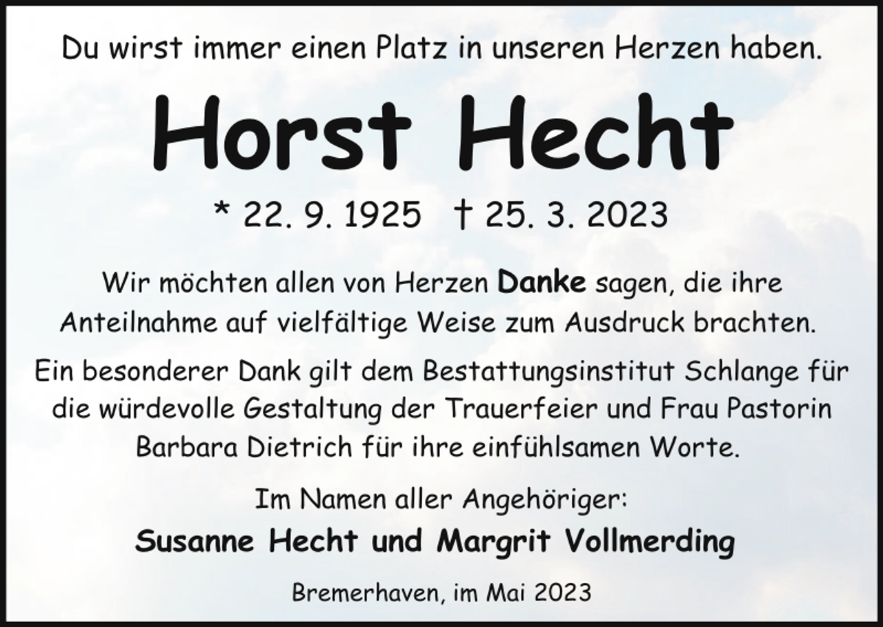 <p>Du wirst immer einen Platz in unseren Herzen haben.</p><p>Horst Hecht<br />* 22. 9. 1925 † 25. 3. 2023</p><p>Wir möchten allen von Herzen Danke sagen, die ihre<br />Anteilnahme auf vielfältige Weise zum Ausdruck brachten.<br />Ein besonderer Dank gilt dem Bestattungsinstitut Schlange für<br />die würdevolle Gestaltung der Trauerfeier und Frau Pastorin<br />Barbara Dietrich für ihre einfühlsamen Worte.<br />Im Namen aller Angehöriger:</p><p>Susanne Hecht und Margrit Vollmerding<br />Bremerhaven, im Mai 2023</p>