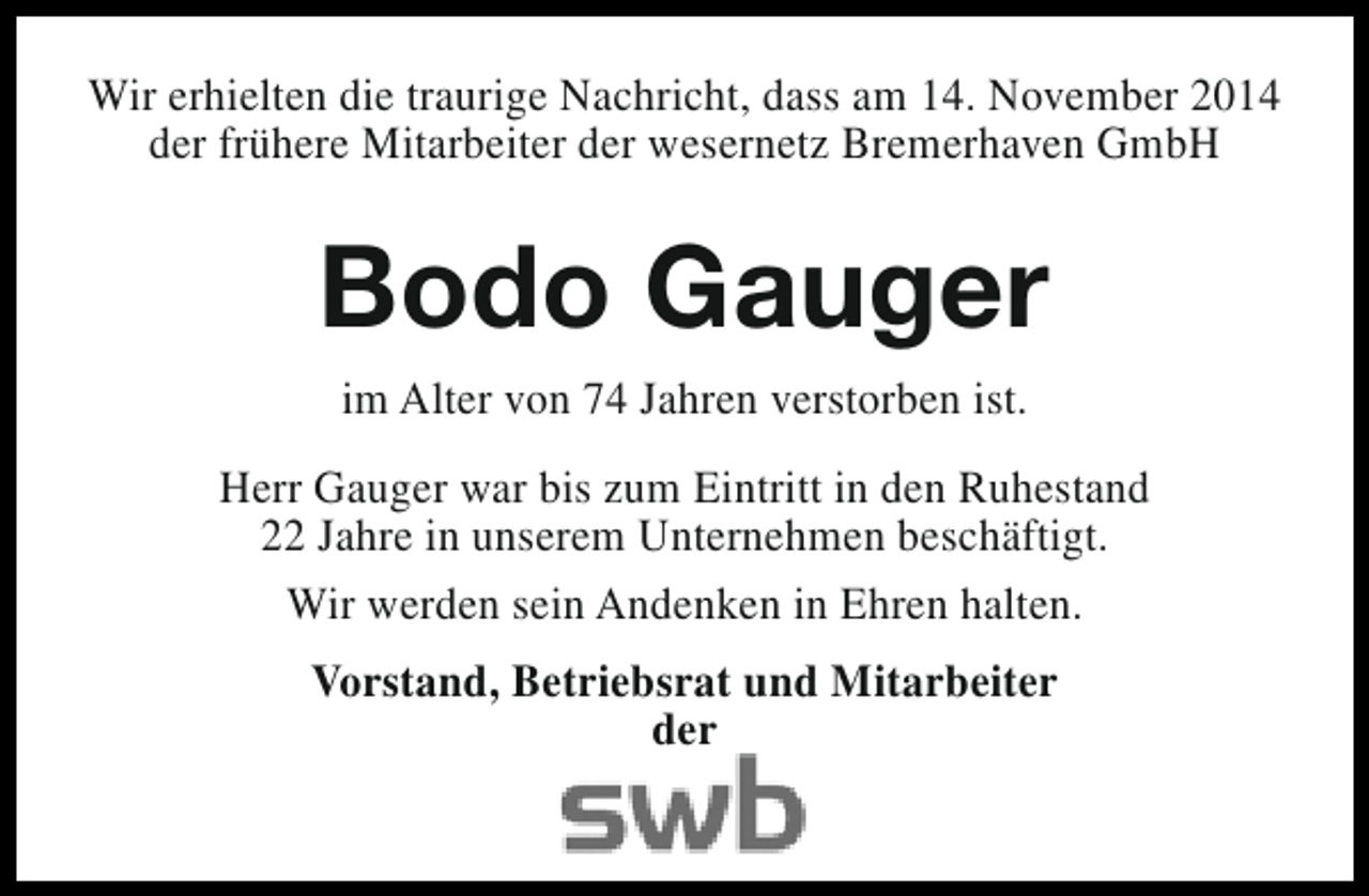 <p>Wir erhielten die traurige Nachricht, dass am 14. November 2014<br />der frühere Mitarbeiter der wesernetz Bremerhaven GmbH</p><p>Bodo Gauger<br />im Alter von 74 Jahren verstorben ist.<br />Herr Gauger war bis zum Eintritt in den Ruhestand<br />22 Jahre in unserem Unternehmen beschäftigt.<br />Wir werden sein Andenken in Ehren halten.<br />Vorstand, Betriebsrat und Mitarbeiter<br />der</p>
