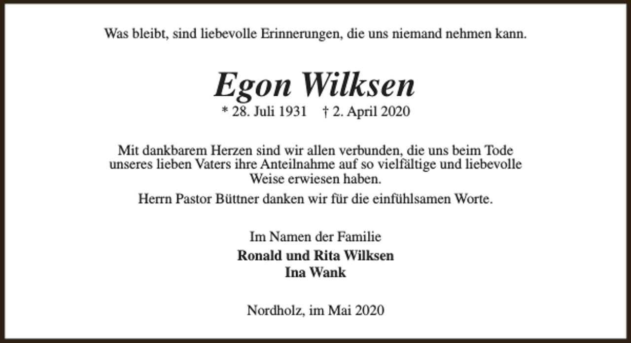 <p>Was bleibt, sind liebevolle Erinnerungen, die uns niemand nehmen kann.</p><p>Egon Wilksen<br />* 28. Juli 1931</p><p>† 2. April 2020</p><p>Mit dankbarem Herzen sind wir allen verbunden, die uns beim Tode<br />unseres lieben Vaters ihre Anteilnahme auf so vielfältige und liebevolle<br />Weise erwiesen haben.<br />Herrn Pastor Büttner danken wir für die einfühlsamen Worte.<br />Im Namen der Familie<br />Ronald und Rita Wilksen<br />Ina Wank<br />Nordholz, im Mai 2020</p>