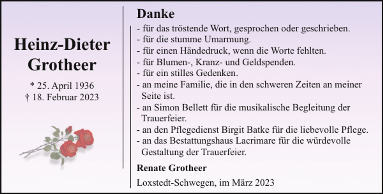 <p>Danke</p><p>Heinz-Dieter<br />Grotheer<br />* 25. April 1936<br />† 18. Februar 2023</p><p>- für das tröstende Wort, gesprochen oder geschrieben.<br />- für die stumme Umarmung.<br />- für einen Händedruck, wenn die Worte fehlten.<br />- für Blumen-, Kranz- und Geldspenden.<br />- für ein stilles Gedenken.<br />- an meine Familie, die in den schweren Zeiten an meiner<br />Seite ist.<br />- an Simon Bellett für die musikalische Begleitung der<br />Trauerfeier.<br />- an den Pflegedienst Birgit Batke für die liebevolle Pflege.<br />- an das Bestattungshaus Lacrimare für die würdevolle<br />Gestaltung der Trauerfeier.<br />Renate Grotheer<br />Loxstedt-Schwegen, im März 2023</p>