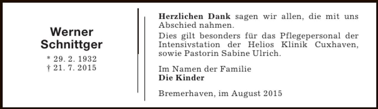 <p>Werner<br />Schnittger<br />* 29. 2. 1932<br />† 21. 7. 2015</p><p>Herzlichen Dank sagen wir allen, die mit uns<br />Abschied nahmen.<br />Dies gilt besonders für das Pflegepersonal der<br />Intensivstation der Helios Klinik Cuxhaven,<br />sowie Pastorin Sabine Ulrich.<br />Im Namen der Familie<br />Die Kinder<br />Bremerhaven, im August 2015</p>