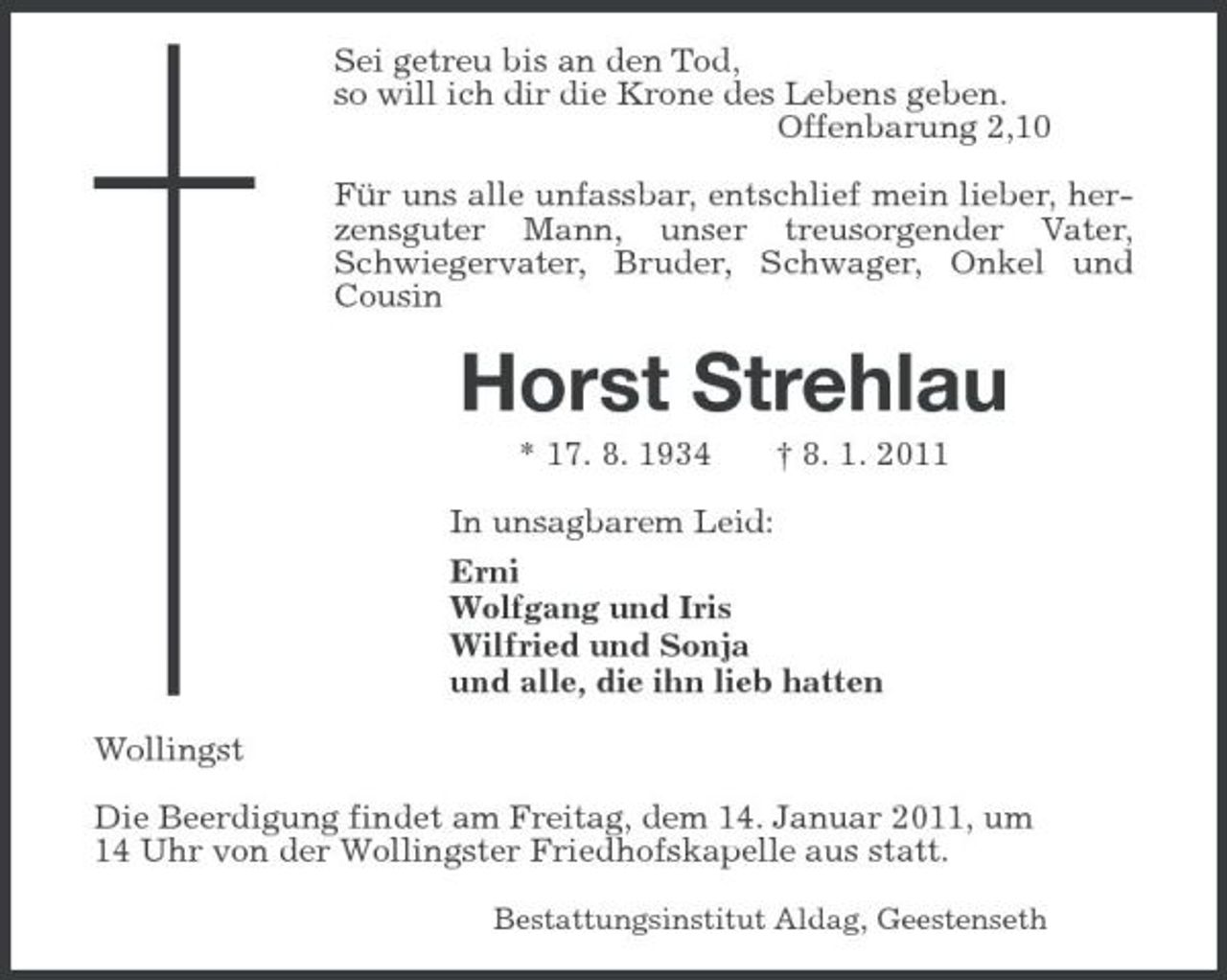 <p>Sei getreu bis an den Tod,<br />so will ich dir die Krone des Lebens geben.<br />Offenbarung 2,10<br />Für uns alle unfassbar, entschlief mein lieber, herzensguter Mann, unser treusorgender Vater, Schwiegervater, Bruder, Schwager, Onkel und Cousin<br />Horst Strehlau<br />* 17. 8. 1934 † 8. 1. 2011<br />In unsagbarem Leid:<br />Erni<br />Wolfgang und Iris<br />Wilfried und Sonja<br />und alle, die ihn lieb hatten<br />Wollingst<br />Die Beerdigung findet am Freitag, dem 14. Januar 2011, um<br />14 Uhr von der Wollingster Friedhofskapelle aus statt.<br />Bestattungsinstitut Aldag, Geestenseth</p>