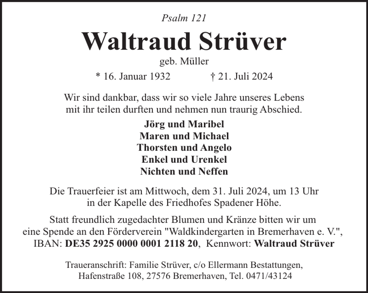 <p>Psalm 121</p><p>Waltraud Strüver<br />geb. Müller<br />* 16. Januar 1932<br />† 21. Juli 2024</p><p>Wir sind dankbar, dass wir so viele Jahre unseres Lebens<br />mit ihr teilen durften und nehmen nun traurig Abschied.<br />Jörg und Maribel<br />Maren und Michael<br />Thorsten und Angelo<br />Enkel und Urenkel<br />Nichten und Neffen<br />Die Trauerfeier ist am Mittwoch, dem 31. Juli 2024, um 13 Uhr<br />in der Kapelle des Friedhofes Spadener Höhe.<br />Statt freundlich zugedachter Blumen und Kränze bitten wir um<br />eine Spende an den Förderverein "Waldkindergarten in Bremerhaven e. V.",<br />IBAN: DE35 2925 01 2118 20, Kennwort: Waltraud Strüver<br />Traueranschrift: Familie Strüver, c/o Ellermann Bestattungen,<br />Hafenstraße 108, 27576 Bremerhaven, Tel. 0471/43124</p>
