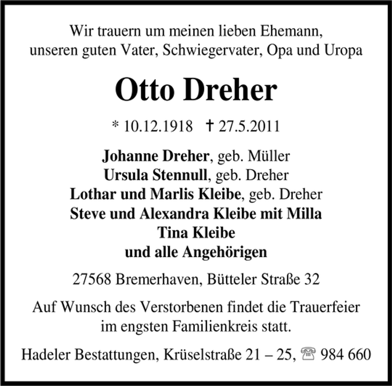 <p>Wir trauern um meinen lieben Ehemann, unseren guten Vater, Schwiegervater, Opa und Uropa</p><p>Otto Dreher<br />* 10.12.1918 B 27.5.2011 Johanne Dreher, geb. Müller Ursula Stennull, geb. Dreher Lothar und Marlis Kleibe, geb. Dreher Steve und Alexandra Kleibe mit Milla Tina Kleibe und alle Angehörigen 27568 Bremerhaven, Bütteler Straße 32 Auf Wunsch des Verstorbenen findet die Trauerfeier im engsten Familienkreis statt. Hadeler Bestattungen, Krüselstraße 21 – 25, 984 660</p>
