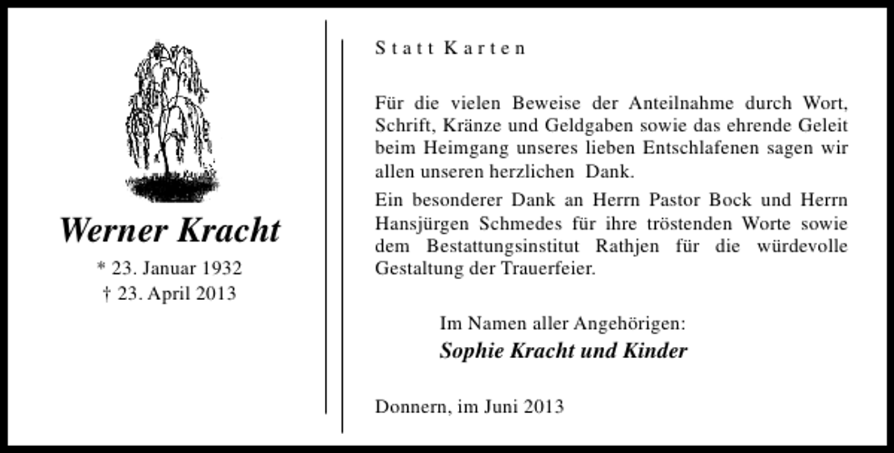 <p>Statt Karten</p><p>Werner Kracht<br />* 23. Januar 1932<br />† 23. April 2013</p><p>Für die vielen Beweise der Anteilnahme durch Wort,<br />Schrift, Kränze und Geldgaben sowie das ehrende Geleit<br />beim Heimgang unseres lieben Entschlafenen sagen wir<br />allen unseren herzlichen Dank.<br />Ein besonderer Dank an Herrn Pastor Bock und Herrn<br />Hansjürgen Schmedes für ihre tröstenden Worte sowie<br />dem Bestattungsinstitut Rathjen für die würdevolle<br />Gestaltung der Trauerfeier.<br />Im Namen aller Angehörigen:</p><p>Sophie Kracht und Kinder<br />Donnern, im Juni 2013</p>