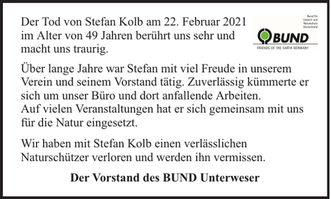 <p>Der Tod von Stefan Kolb am 22. Februar 2021<br />im Alter von 49 Jahren berührt uns sehr und<br />macht uns traurig.<br />Über lange Jahre war Stefan mit viel Freude in unserem<br />Verein und seinem Vorstand tätig. Zuverlässig kümmerte er<br />sich um unser Büro und dort anfallende Arbeiten.<br />Auf vielen Veranstaltungen hat er sich gemeinsam mit uns<br />für die Natur eingesetzt.<br />Wir haben mit Stefan Kolb einen verlässlichen<br />Naturschützer verloren und werden ihn vermissen.<br />Der Vorstand des BUND Unterweser</p>