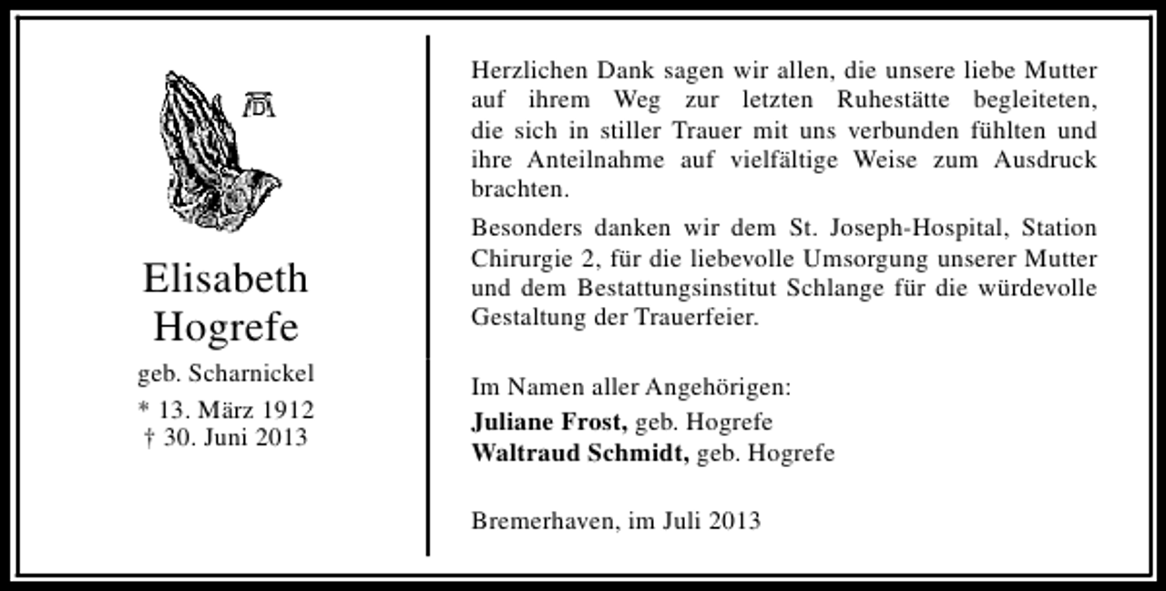 <p>Elisabeth<br />Hogrefe<br />geb. Scharnickel<br />* 13. März 1912<br />† 30. Juni 2013</p><p>Herzlichen Dank sagen wir allen, die unsere liebe Mutter<br />auf ihrem Weg zur letzten Ruhestätte begleiteten,<br />die sich in stiller Trauer mit uns verbunden fühlten und<br />ihre Anteilnahme auf vielfältige Weise zum Ausdruck<br />brachten.<br />Besonders danken wir dem St. Joseph-Hospital, Station<br />Chirurgie 2, für die liebevolle Umsorgung unserer Mutter<br />und dem Bestattungsinstitut Schlange für die würdevolle<br />Gestaltung der Trauerfeier.<br />Im Namen aller Angehörigen:<br />Juliane Frost, geb. Hogrefe<br />Waltraud Schmidt, geb. Hogrefe<br />Bremerhaven, im Juli 2013</p>