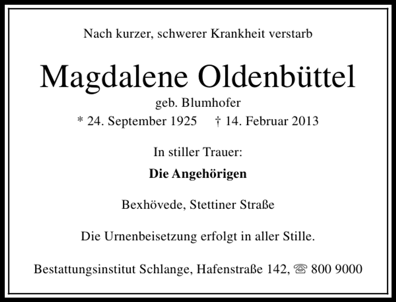 <p>Nach kurzer, schwerer Krankheit verstarb</p><p>Magdalene Oldenbüttel<br />geb. Blumhofer<br />* 24. September 1925 † 14. Februar 2013<br />In stiller Trauer:<br />Die Angehörigen<br />Bexhövede, Stettiner Straße<br />Die Urnenbeisetzung erfolgt in aller Stille.<br />Bestattungsinstitut Schlange, Hafenstraße 142, s 800 9000</p>