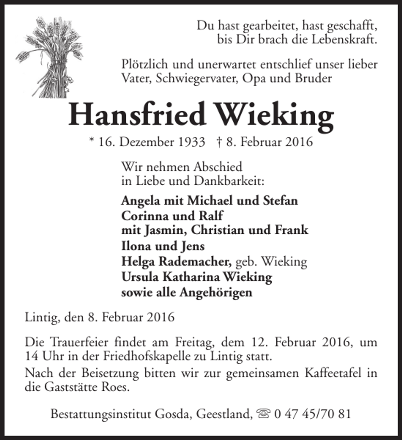 <p>Du hast gearbeitet, hast geschafft,<br />bis Dir brach die Lebenskraft.<br />Plötzlich und unerwartet entschlief unser lieber<br />Vater, Schwiegervater, Opa und Bruder</p><p>Hansfried Wieking<br />* 16. Dezember 1933 † 8. Februar 2016<br />Wir nehmen Abschied<br />in Liebe und Dankbarkeit:<br />Angela mit Michael und Stefan<br />Corinna und Ralf<br />mit Jasmin, Christian und Frank<br />Ilona und Jens<br />Helga Rademacher, geb. Wieking<br />Ursula Katharina Wieking<br />sowie alle Angehörigen<br />Lintig, den 8. Februar 2016<br />Die Trauerfeier findet am Freitag, dem 12. Februar 2016, um<br />14 Uhr in der Friedhofskapelle zu Lintig statt.<br />Nach der Beisetzung bitten wir zur gemeinsamen Kaffeetafel in<br />die Gaststätte Roes.<br />Bestattungsinstitut Gosda, Geestland, s 0 47 45/70 81</p>
