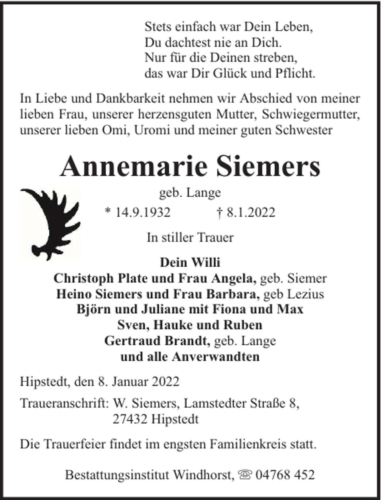 <p>Stets einfach war Dein Leben,<br />Du dachtest nie an Dich.<br />Nur für die Deinen streben,<br />das war Dir Glück und Pflicht.<br />In Liebe und Dankbarkeit nehmen wir Abschied von meiner<br />lieben Frau, unserer herzensguten Mutter, Schwiegermutter,<br />unserer lieben Omi, Uromi und meiner guten Schwester</p><p>Annemarie Siemers<br />geb. Lange<br />* 14.9.1932<br />† 8.1.2022<br />In stiller Trauer<br />Dein Willi<br />Christoph Plate und Frau Angela, geb. Siemer<br />Heino Siemers und Frau Barbara, geb Lezius<br />Björn und Juliane mit Fiona und Max<br />Sven, Hauke und Ruben<br />Gertraud Brandt, geb. Lange<br />und alle Anverwandten<br />Hipstedt, den 8. Januar 2022<br />Traueranschrift: W. Siemers, Lamstedter Straße 8,<br />27432 Hipstedt<br />Die Trauerfeier findet im engsten Familienkreis statt.<br />Bestattungsinstitut Windhorst,</p><p>04768 452</p>