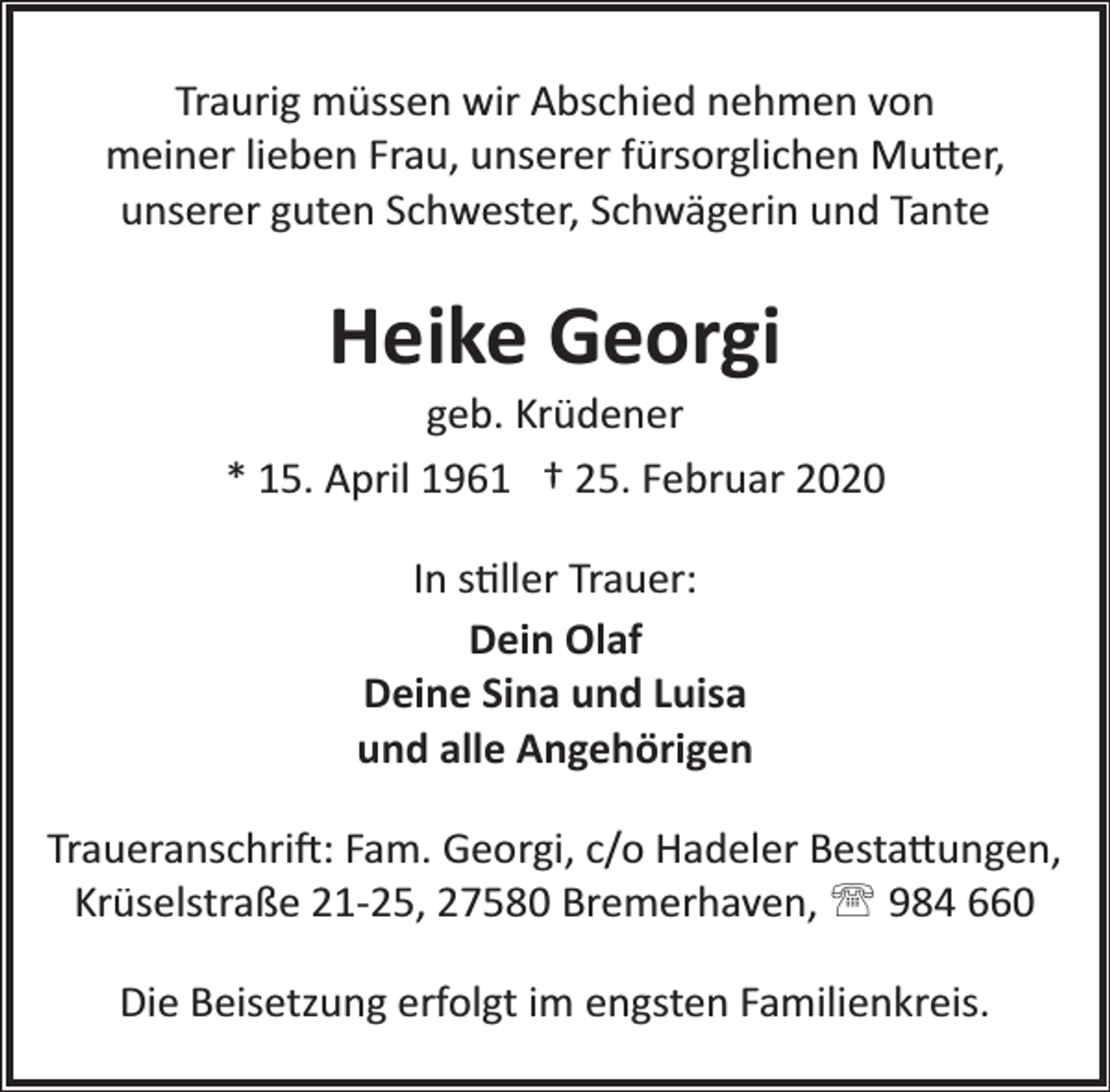 <p>Traurig müssen wir Abschied nehmen von<br />meiner lieben Frau, unserer fürsorglichen Mu�er,<br />unserer guten Schwester, Schwägerin und Tante</p><p>Heike Georgi</p><p>geb. Krüdener<br />* 15. April 1961 † 25. Februar 2020<br />In s�ller Trauer:<br />Dein Olaf<br />Deine Sina und Luisa<br />und alle Angehörigen<br />Traueranschri�: Fam. Georgi, c/o Hadeler Besta�ungen,<br />Krüselstraße 21­25, 27580 Bremerhaven, ' 984 660<br />Die Beisetzung erfolgt im engsten Familienkreis.</p>