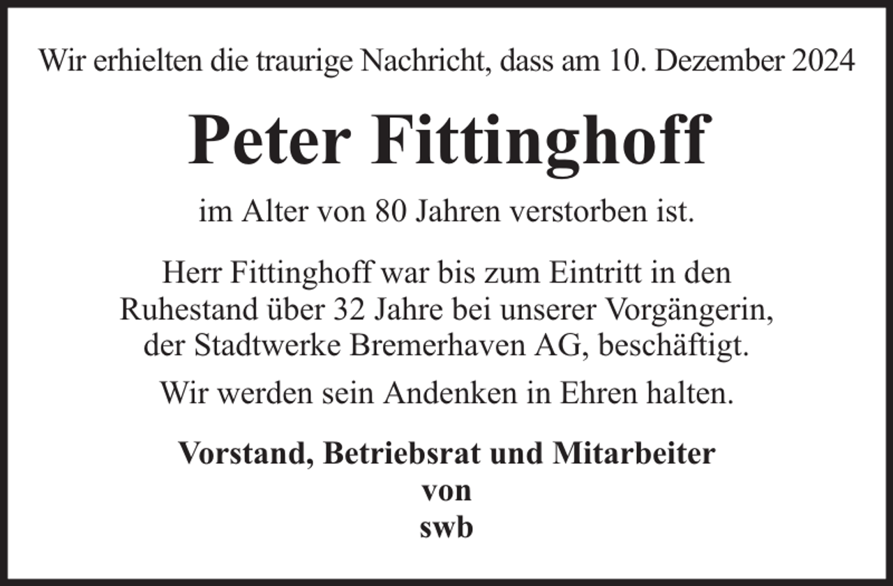 <p>Wir erhielten die traurige Nachricht, dass am 10. Dezember 2024</p><p>Peter Fittinghoff<br />im Alter von 80 Jahren verstorben ist.<br />Herr Fittinghoff war bis zum Eintritt in den<br />Ruhestand über 32 Jahre bei unserer Vorgängerin,<br />der Stadtwerke Bremerhaven AG, beschäftigt.<br />Wir werden sein Andenken in Ehren halten.<br />Vorstand, Betriebsrat und Mitarbeiter<br />von<br />swb</p>