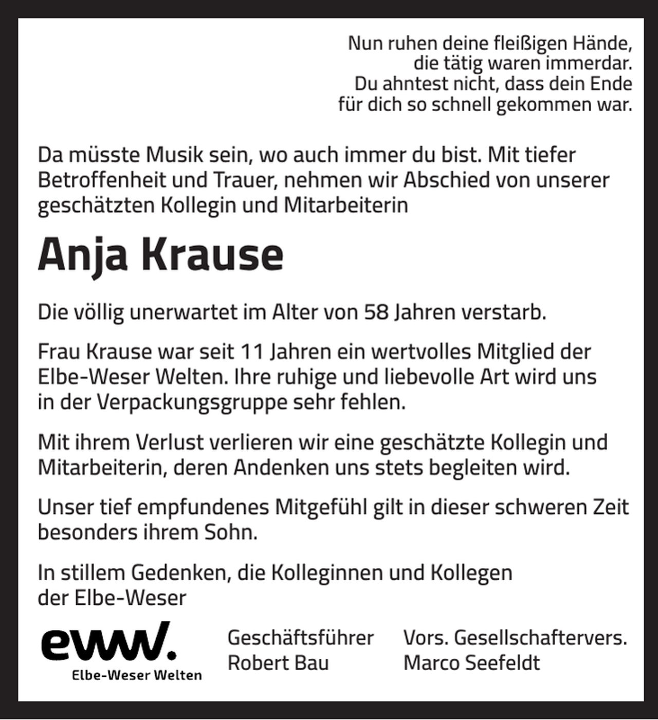 <p>Nun ruhen deine fleißigen Hände,<br />die tätig waren immerdar.<br />Du ahntest nicht, dass dein Ende<br />für dich so schnell gekommen war.</p><p>Da müsste Musik sein, wo auch immer du bist. Mit tiefer<br />Betroffenheit und Trauer, nehmen wir Abschied von unserer<br />geschätzten Kollegin und Mitarbeiterin</p><p>Anja Krause<br />Die völlig unerwartet im Alter von 58 Jahren verstarb.<br />Frau Krause war seit 11 Jahren ein wertvolles Mitglied der<br />Elbe-Weser Welten. Ihre ruhige und liebevolle Art wird uns<br />in der Verpackungsgruppe sehr fehlen.<br />Mit ihrem Verlust verlieren wir eine geschätzte Kollegin und<br />Mitarbeiterin, deren Andenken uns stets begleiten wird.<br />Unser tief empfundenes Mitgefühl gilt in dieser schweren Zeit<br />besonders ihrem Sohn.<br />In stillem Gedenken, die Kolleginnen und Kollegen<br />der Elbe-Weser<br />Geschäftsführer<br />Robert Bau</p><p>Vors. Gesellschaftervers.<br />Marco Seefeldt</p>