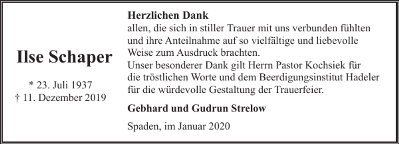 <p>Ilse Schaper<br />* 23. Juli 1937<br />† 11. Dezember 2019</p><p>Herzlichen Dank<br />allen, die sich in stiller Trauer mit uns verbunden fühlten<br />und ihre Anteilnahme auf so vielfältige und liebevolle<br />Weise zum Ausdruck brachten.<br />Unser besonderer Dank gilt Herrn Pastor Kochsiek für<br />die tröstlichen Worte und dem Beerdigungsinstitut Hadeler<br />für die würdevolle Gestaltung der Trauerfeier.<br />Gebhard und Gudrun Strelow<br />Spaden, im Januar 2020</p>