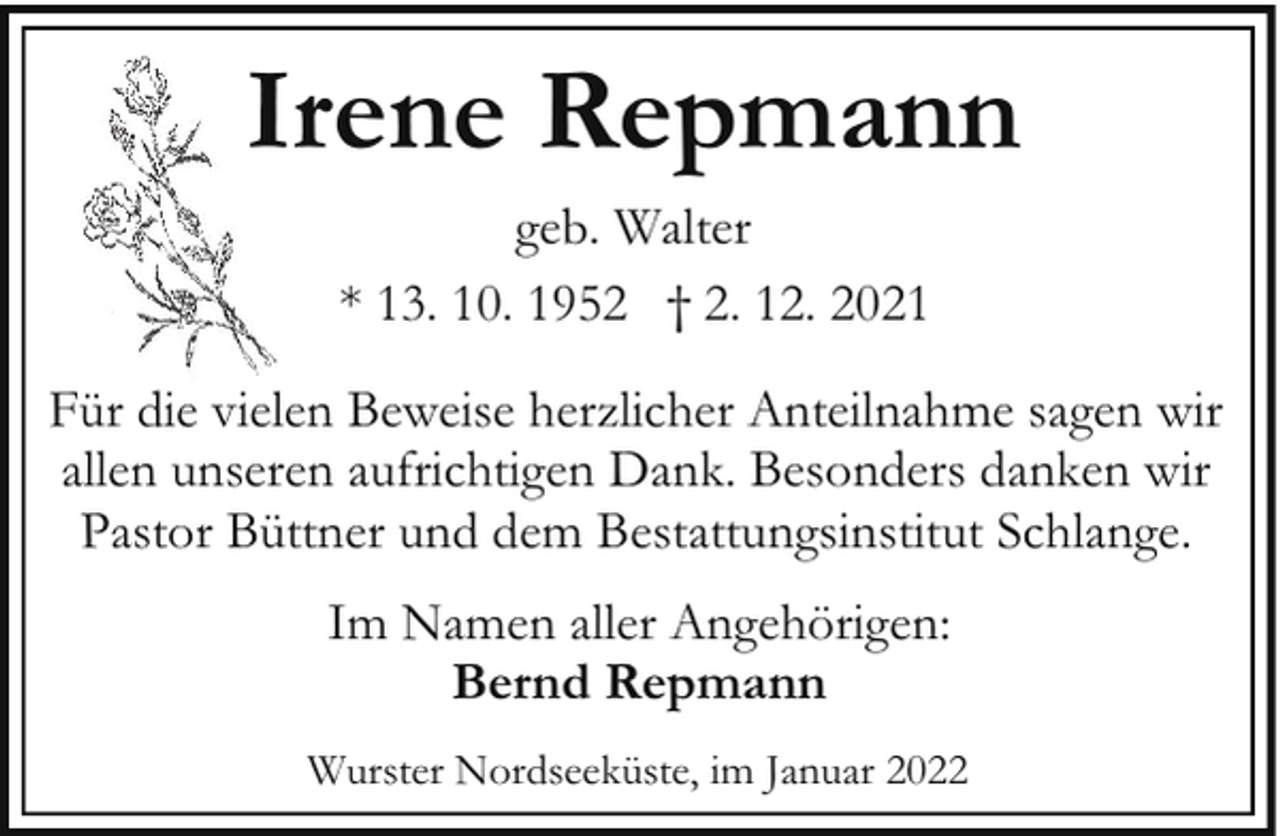 <p>Irene Repmann<br />geb. Walter<br />* 13. 10. 1952 † 2. 12. 2021<br />Für die vielen Beweise herzlicher Anteilnahme sagen wir<br />allen unseren aufrichtigen Dank. Besonders danken wir<br />Pastor Büttner und dem Bestattungsinstitut Schlange.<br />Im Namen aller Angehörigen:<br />Bernd Repmann<br />Wurster Nordseeküste, im Januar 2022</p>