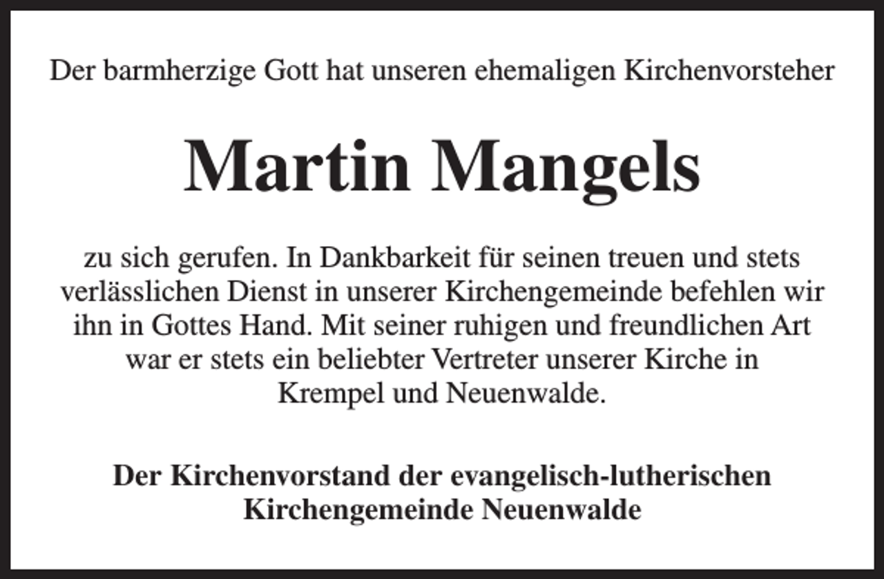 <p>Der barmherzige Gott hat unseren ehemaligen Kirchenvorsteher</p><p>Martin Mangels<br />zu sich gerufen. In Dankbarkeit für seinen treuen und stets<br />verlässlichen Dienst in unserer Kirchengemeinde befehlen wir<br />ihn in Gottes Hand. Mit seiner ruhigen und freundlichen Art<br />war er stets ein beliebter Vertreter unserer Kirche in<br />Krempel und Neuenwalde.<br />Der Kirchenvorstand der evangelisch-lutherischen<br />Kirchengemeinde Neuenwalde</p>