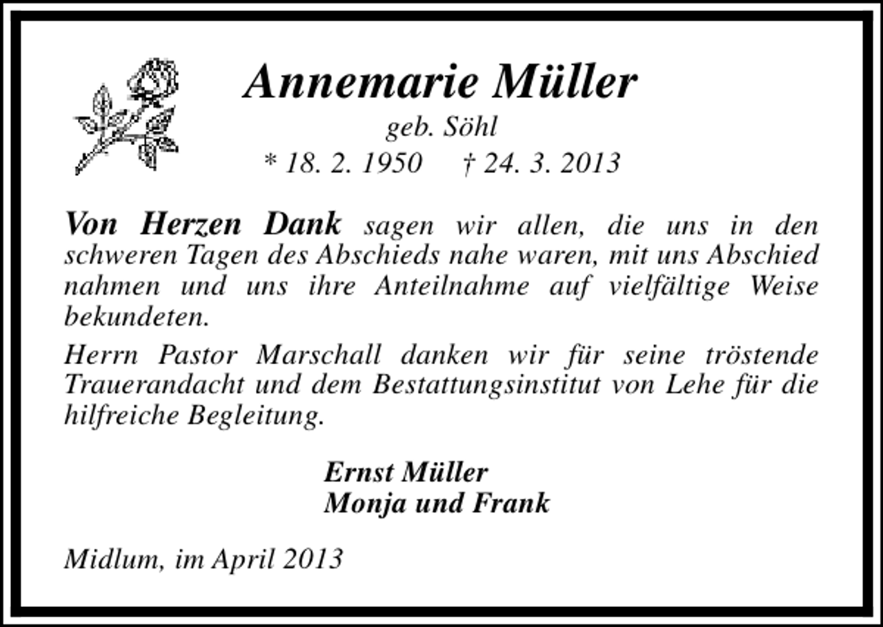<p>Annemarie Müller<br />geb. Söhl<br />* 18. 2. 1950 † 24. 3. 2013</p><p>Von Herzen Dank sagen wir allen, die uns in den</p><p>schweren Tagen des Abschieds nahe waren, mit uns Abschied<br />nahmen und uns ihre Anteilnahme auf vielfältige Weise<br />bekundeten.<br />Herrn Pastor Marschall danken wir für seine tröstende<br />Trauerandacht und dem Bestattungsinstitut von Lehe für die<br />hilfreiche Begleitung.<br />Ernst Müller<br />Monja und Frank</p><p>Midlum, im April 2013</p>