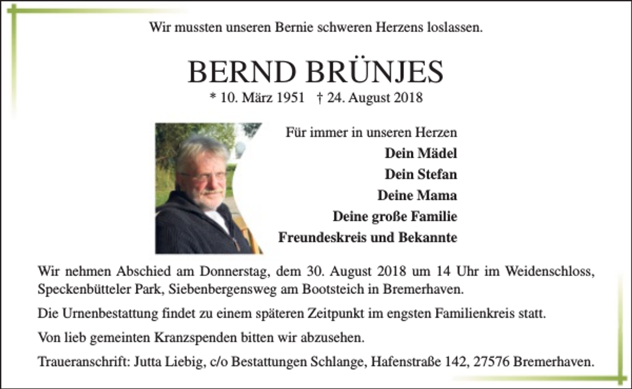 <p>Wir mussten unseren Bernie schweren Herzens loslassen.</p><p>BERND BRÜNJES<br />* 10. März 1951 † 24. August 2018</p><p>Für immer in unseren Herzen<br />Dein Mädel<br />Dein Stefan<br />Deine Mama<br />Deine große Familie<br />Freundeskreis und Bekannte<br />Wir nehmen Abschied am Donnerstag, dem 30. August 2018 um 14 Uhr im Weidenschloss,<br />Speckenbütteler Park, Siebenbergensweg am Bootsteich in Bremerhaven.<br />Die Urnenbestattung findet zu einem späteren Zeitpunkt im engsten Familienkreis statt.<br />Von lieb gemeinten Kranzspenden bitten wir abzusehen.<br />Traueranschrift: Jutta Liebig, c/o Bestattungen Schlange, Hafenstraße 142, 27576 Bremerhaven.</p>