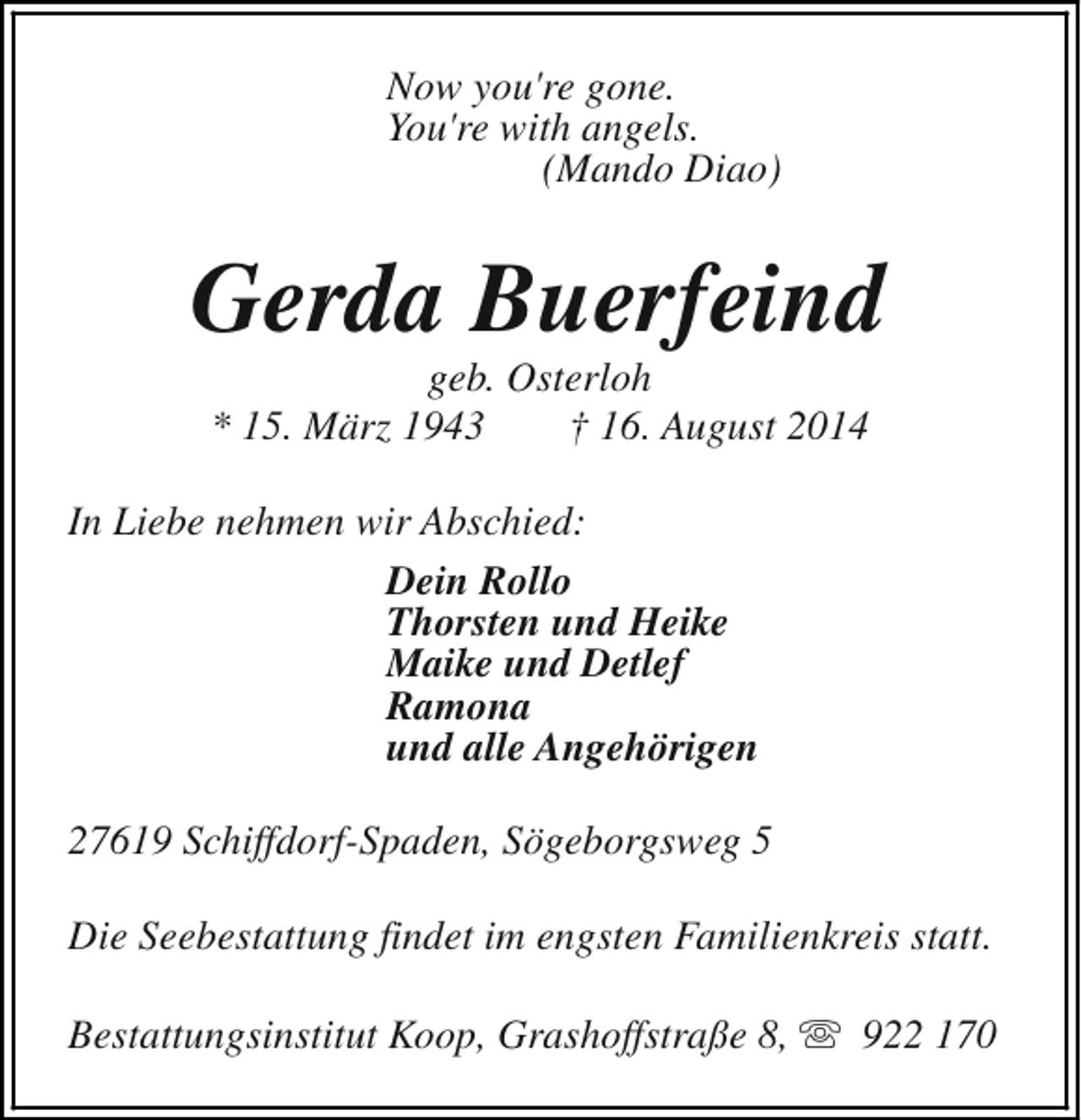 <p>Now you're gone.<br />You're with angels.<br />(Mando Diao)</p><p>Gerda Buerfeind<br />geb. Osterloh<br />* 15. März 1943<br />† 16. August 2014</p><p>In Liebe nehmen wir Abschied:<br />Dein Rollo<br />Thorsten und Heike<br />Maike und Detlef<br />Ramona<br />und alle Angehörigen<br />27619 Schiffdorf-Spaden, Sögeborgsweg 5<br />Die Seebestattung findet im engsten Familienkreis statt.<br />Bestattungsinstitut Koop, Grashoffstraße 8, s 922 170</p>