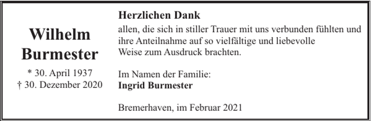 <p>Herzlichen Dank</p><p>Wilhelm<br />Burmester<br />* 30. April 1937<br />† 30. Dezember 2020</p><p>allen, die sich in stiller Trauer mit uns verbunden fühlten und<br />ihre Anteilnahme auf so vielfältige und liebevolle<br />Weise zum Ausdruck brachten.<br />Im Namen der Familie:<br />Ingrid Burmester<br />Bremerhaven, im Februar 2021</p>