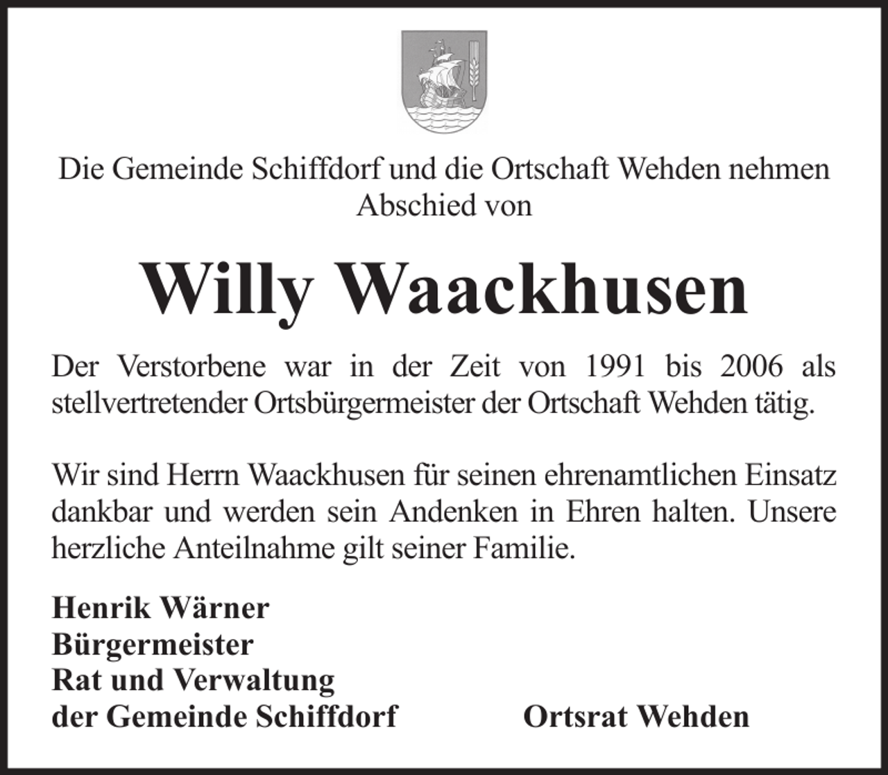 <p>Die Gemeinde Schiffdorf und die Ortschaft Wehden nehmen<br />Abschied von</p><p>Willy Waackhusen<br />Der Verstorbene war in der Zeit von 1991 bis 2006 als<br />stellvertretender Ortsbürgermeister der Ortschaft Wehden tätig.<br />Wir sind Herrn Waackhusen für seinen ehrenamtlichen Einsatz<br />dankbar und werden sein Andenken in Ehren halten. Unsere<br />herzliche Anteilnahme gilt seiner Familie.<br />Henrik Wärner<br />Bürgermeister<br />Rat und Verwaltung<br />der Gemeinde Schiffdorf</p><p>Ortsrat Wehden</p>