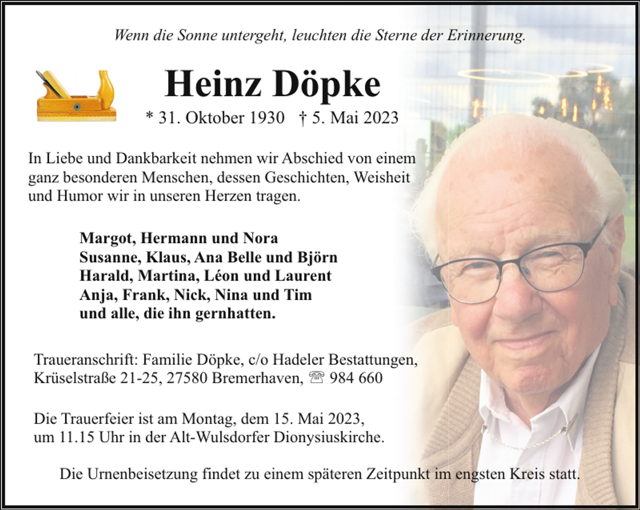 <p>Wenn die Sonne untergeht, leuchten die Sterne der Erinnerung.</p><p>Heinz Döpke</p><p>* 31. Oktober 1930 † 5. Mai 2023<br />In Liebe und Dankbarkeit nehmen wir Abschied von einem<br />ganz besonderen Menschen, dessen Geschichten, Weisheit<br />und Humor wir in unseren Herzen tragen.<br />Margot, Hermann und Nora<br />Susanne, Klaus, Ana Belle und Björn<br />Harald, Martina, Léon und Laurent<br />Anja, Frank, Nick, Nina und Tim<br />und alle, die ihn gernhatten.<br />Traueranschrift: Familie Döpke, c/o Hadeler Bestattungen,<br />Krüselstraße 21-25, 27580 Bremerhaven, ' 984 660<br />Die Trauerfeier ist am Montag, dem 15. Mai 2023,<br />um 11.15 Uhr in der Alt-Wulsdorfer Dionysiuskirche.<br />Die Urnenbeisetzung findet zu einem späteren Zeitpunkt im engsten Kreis statt.</p>