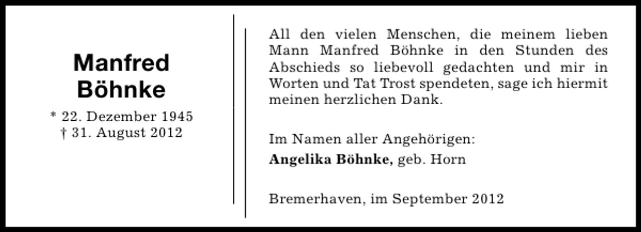 <p>Manfred<br />Böhnke<br />* 22. Dezember 1945<br />† 31. August 2012</p><p>All den vielen Menschen, die meinem lieben<br />Mann Manfred Böhnke in den Stunden des<br />Abschieds so liebevoll gedachten und mir in<br />Worten und Tat Trost spendeten, sage ich hiermit<br />meinen herzlichen Dank.<br />Im Namen aller Angehörigen:<br />Angelika Böhnke, geb. Horn<br />Bremerhaven, im September 2012</p>