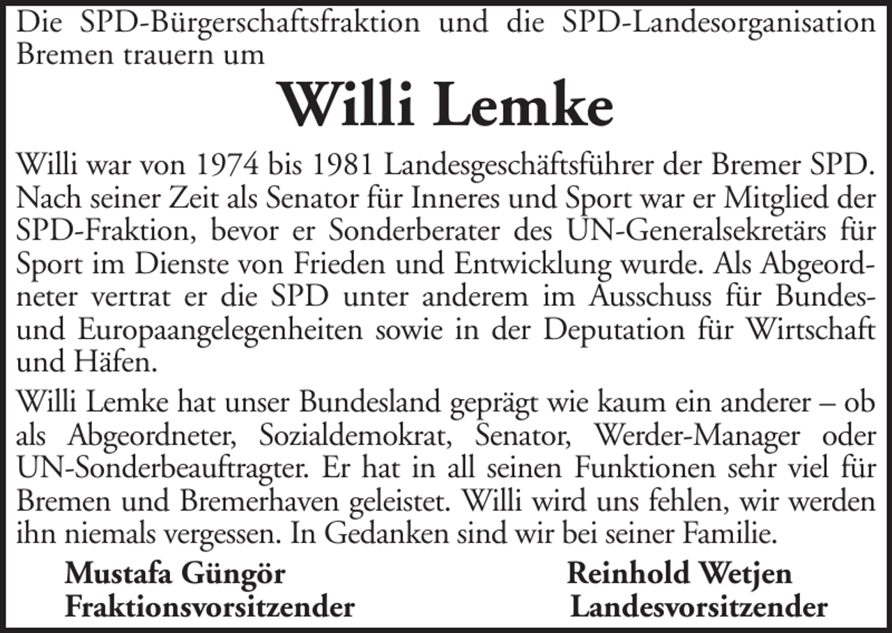 <p>Die SPD-Bürgerschaftsfraktion und die SPD-Landesorganisation<br />Bremen trauern um</p><p>Willi Lemke</p><p>Willi war von 1974 bis 1981 Landesgeschäftsführer der Bremer SPD.<br />Nach seiner Zeit als Senator für Inneres und Sport war er Mitglied der<br />SPD-Fraktion, bevor er Sonderberater des UN-Generalsekretärs für<br />Sport im Dienste von Frieden und Entwicklung wurde. Als Abgeordneter vertrat er die SPD unter anderem im Ausschuss für Bundesund Europaangelegenheiten sowie in der Deputation für Wirtschaft<br />und Häfen.<br />Willi Lemke hat unser Bundesland geprägt wie kaum ein anderer – ob<br />als Abgeordneter, Sozialdemokrat, Senator, Werder-Manager oder<br />UN-Sonderbeauftragter. Er hat in all seinen Funktionen sehr viel für<br />Bremen und Bremerhaven geleistet. Willi wird uns fehlen, wir werden<br />ihn niemals vergessen. In Gedanken sind wir bei seiner Familie.<br />Mustafa Güngör<br />Reinhold Wetjen<br />Fraktionsvorsitzender<br />Landesvorsitzender</p>